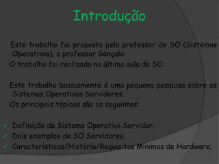 Introdução
Este trabalho foi proposto pelo professor de SO (Sistemas
Operativos), o professor Gonçalo.
O trabalho foi realizado na última aula de SO.
Este trabalho basicamente é uma pequena pesquisa sobre os
Sistemas Operativos Servidores.
Os principais tópicos são os seguintes:
 Definição de Sistema Operativo Servidor;
 Dois exemplos de SO Servidores;
 Características/História/Requisitos Mínimos de Hardware;
 