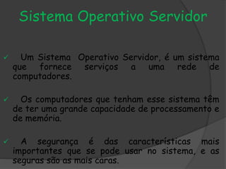 Sistema Operativo Servidor
 Um Sistema Operativo Servidor, é um sistema
que fornece serviços a uma rede de
computadores.
 Os computadores que tenham esse sistema têm
de ter uma grande capacidade de processamento e
de memória.
 A segurança é das características mais
importantes que se pode usar no sistema, e as
seguras são as mais caras.
 