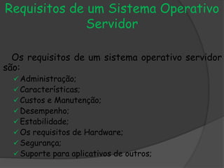 Requisitos de um Sistema Operativo
Servidor
Os requisitos de um sistema operativo servidor
são:
Administração;
Características;
Custos e Manutenção;
Desempenho;
Estabilidade;
Os requisitos de Hardware;
Segurança;
Suporte para aplicativos de outros;
 