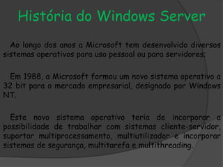 História do Windows Server
Ao longo dos anos a Microsoft tem desenvolvido diversos
sistemas operativos para uso pessoal ou para servidores;
Em 1988, a Microsoft formou um novo sistema operativo a
32 bit para o mercado empresarial, designado por Windows
NT.
Este novo sistema operativo teria de incorporar a
possibilidade de trabalhar com sistemas cliente-servidor,
suportar multiprocessamento, multiutilizador e incorporar
sistemas de segurança, multitarefa e multithreading.
 