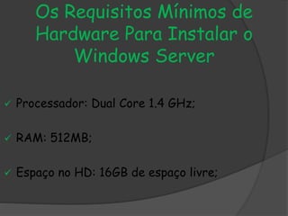 Os Requisitos Mínimos de
Hardware Para Instalar o
Windows Server
 Processador: Dual Core 1.4 GHz;
 RAM: 512MB;
 Espaço no HD: 16GB de espaço livre;
 