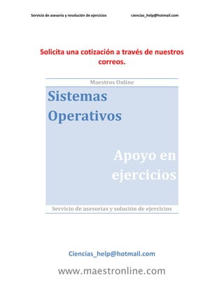 Servicio de asesoría y resolución de ejercicios ciencias_help@hotmail.com 
www.maestronline.com 
Solicita una cotización a través de nuestros correos. 
Maestros Online Sistemas Operativos Apoyo en ejercicios 
Servicio de asesorías y solución de ejercicios 
Ciencias_help@hotmail.com  