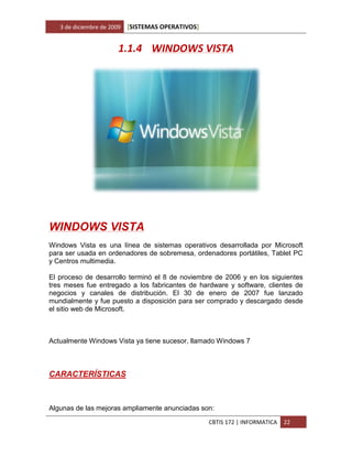 3 de diciembre de 2009   [SISTEMAS OPERATIVOS]


                        1.1.4 WINDOWS VISTA




WINDOWS VISTA
Windows Vista es una línea de sistemas operativos desarrollada por Microsoft
para ser usada en ordenadores de sobremesa, ordenadores portátiles, Tablet PC
y Centros multimedia.

El proceso de desarrollo terminó el 8 de noviembre de 2006 y en los siguientes
tres meses fue entregado a los fabricantes de hardware y software, clientes de
negocios y canales de distribución. El 30 de enero de 2007 fue lanzado
mundialmente y fue puesto a disposición para ser comprado y descargado desde
el sitio web de Microsoft.



Actualmente Windows Vista ya tiene sucesor, llamado Windows 7



CARACTERÍSTICAS



Algunas de las mejoras ampliamente anunciadas son:
                                                    CBTIS 172 | INFORMATICA   22
 