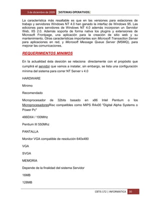3 de diciembre de 2009   [SISTEMAS OPERATIVOS]

La característica más resaltable es que en las versiones para estaciones de
trabajo y servidores Windows NT 4.0 han ganado la interfaz de Windows 95. Las
ediciones para servidores de Windows NT 4.0 además incorporan un Servidor
Web, IIS 2.0. Además soporta de forma nativa los plugins y extensiones de
Microsoft Frontpage, una aplicación para la creación de sitio web y su
mantenimiento. Otras características importantes son Microsoft Transaction Server
para aplicaciones en red, y Microsoft Message Queue Server (MSMQ), para
mejorar las comunicaciones.

REQUERIMIENTOS MINIMOS

En la actualidad ésta desición se relaciona directamente con el propósito que
cumplirá el servidor que vamos a instalar, sin embargo, se lista una configuración
mínima del sistema para correr NT Server v 4.0

HARDWARE

Mínimo

Recomendado

Microprocesador      de     32bits   basado    en   x86   Intel   Pentium      o    los
MicroprocesadoresRisc compatibles como MIPS R4x00 "Digital Alpha Systems o
Power Pc"

486DX4 / 100MHz

Pentium III 550Mhz

PANTALLA

Monitor VGA compatible de resolución 640x480

VGA

SVGA

MEMORIA

Depende de la finalidad del sistema Servidor

16MB

128MB

                                                     CBTIS 172 | INFORMATICA   30
 