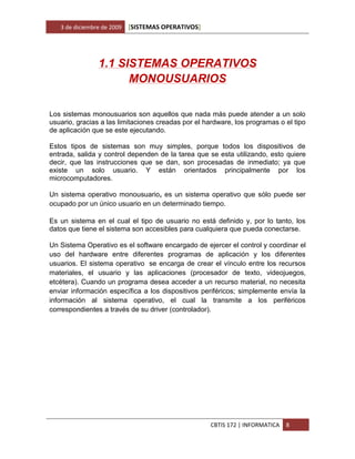 3 de diciembre de 2009   [SISTEMAS OPERATIVOS]




                1.1 SISTEMAS OPERATIVOS
                      MONOUSUARIOS

Los sistemas monousuarios son aquellos que nada más puede atender a un solo
usuario, gracias a las limitaciones creadas por el hardware, los programas o el tipo
de aplicación que se este ejecutando.

Estos tipos de sistemas son muy simples, porque todos los dispositivos de
entrada, salida y control dependen de la tarea que se esta utilizando, esto quiere
decir, que las instrucciones que se dan, son procesadas de inmediato; ya que
existe un solo usuario. Y están orientados principalmente por los
microcomputadores.

Un sistema operativo monousuario, es un sistema operativo que sólo puede ser
ocupado por un único usuario en un determinado tiempo.

Es un sistema en el cual el tipo de usuario no está definido y, por lo tanto, los
datos que tiene el sistema son accesibles para cualquiera que pueda conectarse.

Un Sistema Operativo es el software encargado de ejercer el control y coordinar el
uso del hardware entre diferentes programas de aplicación y los diferentes
usuarios. El sistema operativo se encarga de crear el vínculo entre los recursos
materiales, el usuario y las aplicaciones (procesador de texto, videojuegos,
etcétera). Cuando un programa desea acceder a un recurso material, no necesita
enviar información específica a los dispositivos periféricos; simplemente envía la
información al sistema operativo, el cual la transmite a los periféricos
correspondientes a través de su driver (controlador).




                                                    CBTIS 172 | INFORMATICA   8
 