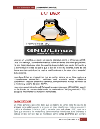 3 de diciembre de 2009   [SISTEMAS OPERATIVOS]


                                1.1.1 LINUX




Linux es un Unix libre, es decir, un sistema operativo, como el Windows o el MS-
DOS (sin embargo, a diferencia de estos y otros sistemas operativos propietarios,
ha sido desarrollado por miles de usuarios de computadores a través del mundo, y
la desventaja de estos es que lo que te dan es lo que tu obtienes, dicho de otra
forma no existe posibilidad de realizar modificaciones ni de saber cómo se realizó
dicho sistema.

Linux tiene todas las prestaciones que se pueden esperar de un Unix moderno y
completamente desarrollado: multitarea real, memoria virtual, bibliotecas
compartidas, carga de sistemas a-demanda, compartimiento, manejo de debido de
la memoria y soporte de redes TCP/IP.
Linux corre principalmente en PCs basados en procesadores 386/486/586, usando
las facilidades de proceso de la familia de procesadores 386 (segmentación TSS,
etc.) para implementar las funciones nombradas.



CARACTERÍSTICAS
En líneas generales podemos decir que se dispone de varios tipos de sistema de
archivos para poder acceder a archivos en otras plataformas. Incluye un entorno
gráfico X Windows (Interface gráfico estándar para máquinas UNIX), que nada
tiene que envidiar a los modernos y caros entornos comerciales. Está orientado al
trabajo en red, con todo tipo de facilidades como correo electrónico por ejemplo.

                                                    CBTIS 172 | INFORMATICA   9
 