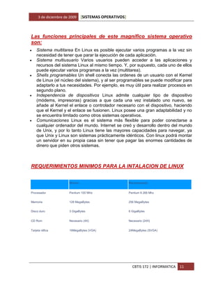 3 de diciembre de 2009    [SISTEMAS OPERATIVOS]



Las funciones principales de este magnífico sistema operativo
son:
   Sistema multitarea En Linux es posible ejecutar varios programas a la vez sin
    necesidad de tener que parar la ejecución de cada aplicación.
   Sistema multiusuario Varios usuarios pueden acceder a las aplicaciones y
    recursos del sistema Linux al mismo tiempo. Y, por supuesto, cada uno de ellos
    puede ejecutar varios programas a la vez (multitarea).
   Shells programables Un shell conecta las ordenes de un usuario con el Kernel
    de Linux (el núcleo del sistema), y al ser programables se puede modificar para
    adaptarlo a tus necesidades. Por ejemplo, es muy útil para realizar procesos en
    segundo plano.
   Independencia de dispositivos Linux admite cualquier tipo de dispositivo
    (módems, impresoras) gracias a que cada una vez instalado uno nuevo, se
    añade al Kernel el enlace o controlador necesario con el dispositivo, haciendo
    que el Kernel y el enlace se fusionen. Linux posee una gran adaptabilidad y no
    se encuentra limitado como otros sistemas operativos.
   Comunicaciones Linux es el sistema más flexible para poder conectarse a
    cualquier ordenador del mundo. Internet se creó y desarrollo dentro del mundo
    de Unix, y por lo tanto Linux tiene las mayores capacidades para navegar, ya
    que Unix y Linux son sistemas prácticamente idénticos. Con linux podrá montar
    un servidor en su propia casa sin tener que pagar las enormes cantidades de
    dinero que piden otros sistemas.



REQUERIMIENTOS MINIMOS PARA LA INTALACION DE LINUX


                      Mínimo                           Recomendado


Procesador            Pentium 100 MHz                  Pentium II 266 Mhz


Memoria               128 MegaBytes                    256 MegaBytes


Disco duro            3 GigaBytes                      6 GigaBytes


CD Rom                Necesario (4X)                   Necesario (24X)


Tarjeta ráfica        16MegaBytes (VGA)                24MegaBytes (SVGA)




                                                         CBTIS 172 | INFORMATICA   11
 