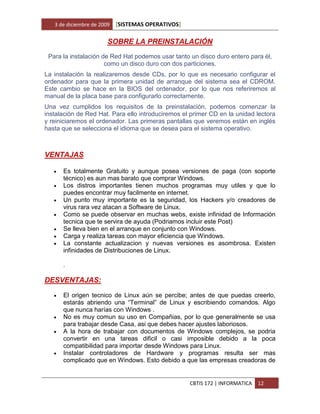 3 de diciembre de 2009   [SISTEMAS OPERATIVOS]

                        SOBRE LA PREINSTALACIÓN
 Para la instalación de Red Hat podemos usar tanto un disco duro entero para él,
                      como un disco duro con dos particiones.
La instalación la realizaremos desde CDs, por lo que es necesario configurar el
ordenador para que la primera unidad de arranque del sistema sea el CDROM.
Este cambio se hace en la BIOS del ordenador, por lo que nos referiremos al
manual de la placa base para configurarlo correctamente.
Una vez cumplidos los requisitos de la preinstalación, podemos comenzar la
instalación de Red Hat. Para ello introduciremos el primer CD en la unidad lectora
y reiniciaremos el ordenador. Las primeras pantallas que veremos están en inglés
hasta que se selecciona el idioma que se desea para el sistema operativo.



VENTAJAS

      Es totalmente Gratuito y aunque posea versiones de paga (con soporte
       técnico) es aun mas barato que comprar Windows.
      Los distros importantes tienen muchos programas muy utiles y que lo
       puedes encontrar muy facilmente en internet.
      Un punto muy importante es la seguridad, los Hackers y/o creadores de
       virus rara vez atacan a Software de Linux.
      Como se puede observar en muchas webs, existe infinidad de Información
       tecnica que te servira de ayuda (Podriamos incluir este Post)
      Se lleva bien en el arranque en conjunto con Windows.
      Carga y realiza tareas con mayor eficiencia que Windows.
      La constante actualizacion y nuevas versiones es asombrosa. Existen
       infinidades de Distribuciones de Linux.

       .

DESVENTAJAS:

      El origen tecnico de Linux aún se percibe; antes de que puedas creerlo,
       estarás abriendo una “Terminal” de Linux y escribiendo comandos. Algo
       que nunca harías con Windows .
      No es muy comun su uso en Compañias, por lo que generalmente se usa
       para trabajar desde Casa, asi que debes hacer ajustes laboriosos.
      A la hora de trabajar con documentos de Windows complejos, se podria
       convertir en una tareas dificil o casi imposible debido a la poca
       compatibilidad para importar desde Windows para Linux.
      Instalar controladores de Hardware y programas resulta ser mas
       complicado que en Windows. Esto debido a que las empresas creadoras de


                                                    CBTIS 172 | INFORMATICA   12
 