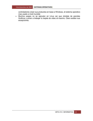 3 de diciembre de 2009   [SISTEMAS OPERATIVOS]

    controladores crean sus productos en base a Windows, el sistema operativo
    mas usado a nivel mundial.
   Muchos juegos no se ejecutan en Linux asi que olvidate de grandes
    Graficos y poner a trabajar tu tarjeta de video al maximo. Claro existen sus
    excepciones.




                                                 CBTIS 172 | INFORMATICA   13
 