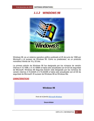 3 de diciembre de 2009   [SISTEMAS OPERATIVOS]


                            1.1.2 WINDOWS 98




Windows 98, es un sistema operativo gráfico publicado el 25 de junio de 1998 por
Microsoft y el sucesor de Windows 95. Como su predecesor, es un producto
monolítico híbrido de 16 y 32 bits.

La primera edición de Windows 98 fue designada por los números de versión
internos 4.10.1998, o 4.10.1998A si había sido actualizado con el CD de seguridad
de Microsoft. Windows 98 Segunda Edición está designado por los números de
versión internos 4.10.2222A ó 4.10.2222B si había sido actualizado con el CD de
seguridad de Microsoft. El sucesor de Windows 98 es Windows Me.

CARACTERISTICAS



                                      Windows 98


                             Parte de la familia Microsoft Windows


                                        Desarrollador




                                                         CBTIS 172 | INFORMATICA   14
 