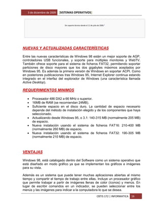 3 de diciembre de 2009   [SISTEMAS OPERATIVOS]


                               Sin soporte técnico desde el 11 de julio de 2006.1




NUEVAS Y ACTUALIZADAS CARACTERÍSTICAS

Entre las nuevas características de Windows 98 están un mejor soporte de AGP,
controladores USB funcionales, y soporte para múltiples monitores y WebTV.
También ofrece soporte para el sistema de ficheros FAT32, permitiendo soportar
particiones de disco mayores que los dos gigabytes máximos aceptados por
Windows 95. Es además la primera versión de Windows en soportar ACPI. Como
en posteriores publicaciones tras Windows 95, Internet Explorer continua estando
integrado en el interfaz del explorador de Windows (una característica llamada
Active Desktop).

REQUERIMIENTOS MINIMOS

      Procesador 486 DX2 a 66 MHz o superior.
      16MB de RAM (se recomiendan 24MB).
      Suficiente espacio en el disco duro. La cantidad de espacio necesario
       depende del método de instalación elegido y de los componentes que haya
       seleccionado.
      Actualizando desde Windows 95, o 3.1: 140-315 MB (normalmente 205 MB)
       de espacio.
      Nueva instalación usando el sistema de ficheros FAT16: 210-400 MB
       (normalmente 260 MB) de espacio.
      Nueva instalación usando el sistema de ficheros FAT32: 190-305 MB
       (normalmente 210 MB) de espacio.



VENTAJAS

Windows 98, está catalogado dentro del Software como un sistema operativo que
está diseñado en modo gráfico ya que se implementan los gráficos e imágenes
para su vista.

Además es un sistema que puede tener muchas aplicaciones abiertas al mismo
tiempo y compartir el tiempo de trabajo entre ellas. Incluye un procesador gráfico
que permite trabajar a partir de imágenes llenas de color (íconos) y menús. En
lugar de escribir comandos en un indicador, se pueden seleccionar entre los
menús y las imágenes para indicar a la computadora lo que se desea.
                                                                       CBTIS 172 | INFORMATICA   16
 