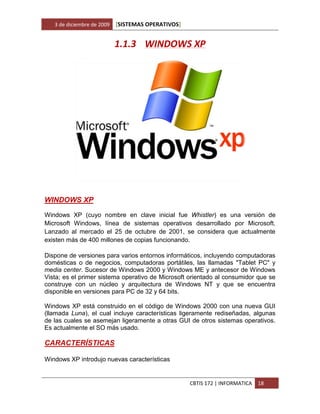 3 de diciembre de 2009   [SISTEMAS OPERATIVOS]


                            1.1.3 WINDOWS XP




WINDOWS XP

Windows XP (cuyo nombre en clave inicial fue Whistler) es una versión de
Microsoft Windows, línea de sistemas operativos desarrollado por Microsoft.
Lanzado al mercado el 25 de octubre de 2001, se considera que actualmente
existen más de 400 millones de copias funcionando.

Dispone de versiones para varios entornos informáticos, incluyendo computadoras
domésticas o de negocios, computadoras portátiles, las llamadas "Tablet PC" y
media center. Sucesor de Windows 2000 y Windows ME y antecesor de Windows
Vista; es el primer sistema operativo de Microsoft orientado al consumidor que se
construye con un núcleo y arquitectura de Windows NT y que se encuentra
disponible en versiones para PC de 32 y 64 bits.

Windows XP está construido en el código de Windows 2000 con una nueva GUI
(llamada Luna), el cual incluye características ligeramente rediseñadas, algunas
de las cuales se asemejan ligeramente a otras GUI de otros sistemas operativos.
Es actualmente el SO más usado.

CARACTERÍSTICAS

Windows XP introdujo nuevas características


                                                    CBTIS 172 | INFORMATICA   18
 