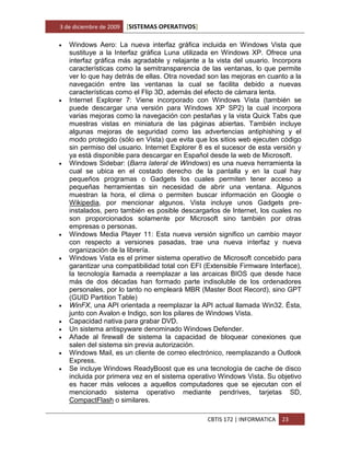 3 de diciembre de 2009   [SISTEMAS OPERATIVOS]

   Windows Aero: La nueva interfaz gráfica incluida en Windows Vista que
    sustituye a la Interfaz gráfica Luna utilizada en Windows XP. Ofrece una
    interfaz gráfica más agradable y relajante a la vista del usuario. Incorpora
    características como la semitransparencia de las ventanas, lo que permite
    ver lo que hay detrás de ellas. Otra novedad son las mejoras en cuanto a la
    navegación entre las ventanas la cual se facilita debido a nuevas
    características como el Flip 3D, además del efecto de cámara lenta.
   Internet Explorer 7: Viene incorporado con Windows Vista (también se
    puede descargar una versión para Windows XP SP2) la cual incorpora
    varias mejoras como la navegación con pestañas y la vista Quick Tabs que
    muestras vistas en miniatura de las páginas abiertas. También incluye
    algunas mejoras de seguridad como las advertencias antiphishing y el
    modo protegido (sólo en Vista) que evita que los sitios web ejecuten código
    sin permiso del usuario. Internet Explorer 8 es el sucesor de esta versión y
    ya está disponible para descargar en Español desde la web de Microsoft.
   Windows Sidebar: (Barra lateral de Windows) es una nueva herramienta la
    cual se ubica en el costado derecho de la pantalla y en la cual hay
    pequeños programas o Gadgets los cuales permiten tener acceso a
    pequeñas herramientas sin necesidad de abrir una ventana. Algunos
    muestran la hora, el clima o permiten buscar información en Google o
    Wikipedia, por mencionar algunos. Vista incluye unos Gadgets pre-
    instalados, pero también es posible descargarlos de Internet, los cuales no
    son proporcionados solamente por Microsoft sino también por otras
    empresas o personas.
   Windows Media Player 11: Esta nueva versión significo un cambio mayor
    con respecto a versiones pasadas, trae una nueva interfaz y nueva
    organización de la librería.
   Windows Vista es el primer sistema operativo de Microsoft concebido para
    garantizar una compatibilidad total con EFI (Extensible Firmware Interface),
    la tecnología llamada a reemplazar a las arcaicas BIOS que desde hace
    más de dos décadas han formado parte indisoluble de los ordenadores
    personales, por lo tanto no empleará MBR (Master Boot Record), sino GPT
    (GUID Partition Table)
   WinFX, una API orientada a reemplazar la API actual llamada Win32. Ésta,
    junto con Avalon e Indigo, son los pilares de Windows Vista.
   Capacidad nativa para grabar DVD.
   Un sistema antispyware denominado Windows Defender.
   Añade al firewall de sistema la capacidad de bloquear conexiones que
    salen del sistema sin previa autorización.
   Windows Mail, es un cliente de correo electrónico, reemplazando a Outlook
    Express.
   Se incluye Windows ReadyBoost que es una tecnología de cache de disco
    incluida por primera vez en el sistema operativo Windows Vista. Su objetivo
    es hacer más veloces a aquellos computadores que se ejecutan con el
    mencionado sistema operativo mediante pendrives, tarjetas SD,
    CompactFlash o similares.

                                                 CBTIS 172 | INFORMATICA   23
 