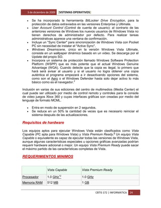 3 de diciembre de 2009   [SISTEMAS OPERATIVOS]

      Se ha incorporado la herramienta BitLocker Drive Encryption, para la
       protección de datos extraviados en las versiones Enterprise y Ultimate.
      User Account Control (Control de cuenta de usuario): al contrario de las
       anteriores versiones de Windows los nuevos usuarios de Windows Vista no
       tienen derechos de administrador por defecto. Para realizar tareas
       administrativas aparece una ventana de confirmación.
      Incluye un "Sync Center" para sincronización de Windows Vista con Pocket
       PC sin necesidad de instalar el "Active Sync".
      Windows Dreamscene, único en la versión Windows Vista Ultimate,
       consiste en un wallpaper dinámico basado en un video. Se descarga por el
       Update del propio SO.
      Incorpora un sistema de protección llamado Windows Software Protection
       Platform (WSPP) que es más potente que el actual Windows Genuine
       Advantage (WGA). Cuando detecte que la copia es ilegal, lo primero que
       hará será avisar al usuario y si el usuario no logra obtener una copia
       auténtica el programa empezará a ir desactivando opciones del sistema,
       como son el Aero o el Windows Defender hasta solo dejar activo lo más
       básico como es el navegador.2

Inclusión en varias de sus ediciones del centro de multimedios (Media Center) el
cual puede ser utilizado por medio de control remoto y controles para la consola
de video juegos Xbox 360 y cuyas interfaces gráficas son creadas por medio del
lenguaje de formato MCML.

      Entra en modo de suspensión en 2 segundos.
      Se reduce en un 50% la cantidad de veces que es necesario reiniciar el
       sistema después de las actualizaciones.

Requisitos de hardware

Los equipos aptos para ejecutar Windows Vista están clasificados como Vista
Capable (PC apta para Windows Vista) y Vista Premium Ready.9 Un equipo Vista
Capable o equivalente es capaz de ejecutar todas las versiones de Windows Vista,
aunque algunas características especiales u opciones gráficas avanzadas podrían
requerir hardware adicional o mejor. Un equipo Vista Premium Ready puede sacar
el máximo partido de las características completas de Vista.

REQUERIMIENTOS MINIMOS


                  Vista Capable            Vista Premium Ready

Procesador        1.0 GHz12                1.0 GHz
Memoria RAM       512 MB                   1 GB


                                                     CBTIS 172 | INFORMATICA   24
 