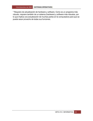 3 de diciembre de 2009   [SISTEMAS OPERATIVOS]

* Requiere de actualización de hardware y software. Como es un programa más
robusto, requiere también de un sistema (hardware) y software más robustos, por
lo que implica una actualización de muchas partes en la computadora para que se
pueda sacar provecho de todas sus funciones.




                                                    CBTIS 172 | INFORMATICA   26
 