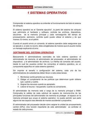 3 de diciembre de 2009   [SISTEMAS OPERATIVOS]


                  1 SISTEMAS OPERATIVOS


Comprender el sistema operativo es entender el funcionamiento de todo el sistema
de cómputo.

El sistema operativo es el “Gerente ejecutivo”, la parte del sistema de cómputo
que administra el hardware y software, controla las archivos, dispositivos,
secciones   de la memoria principal y cada nanosegundo del tiempo de
procesamiento; asimismo, controla quién puede utilizar el sistema y de que
manera. En breve, es el patrón.

Cuando el usuario envía un comando, el sistema operativo debe asegurarse que
se ejecute o, si esto no ocurre, debe arreglárselas de manera que el usuario reciba
un mensaje explicando el error.

SOFTWARE DEL SISTEMA OPERATIVO
Básicamente 4 administradores esenciales de todo sistema operativo: el
administrador de memoria, el administrador del procesador, el administrador de
dispositivos y el administrador de archivos. La interfaz de comando del usuario,
desde la cual los usuarios emiten los comandos al sistema operativo, es un
componente específico en cada sistema operativo.

Sin importar el tamaño o configuración del sistema, cada uno de los
administradores de subsistemas deben llevar a cabo estas tareas:

     1. Monitorear continuamente sus recursos
     2. Obligar al cumplimiento de las políticas que determinan quién obtiene
        qué, cuándo y cuánto.
     3. Asignar los recursos cuando es apropiado.
     4. Liberar el recurso –recuperarlo- cuando es conveniente.

El administrador de memoria está a cargo de la memoria principal o RAM.
Comprueba la validez de cada solicitud de espacio de memoria.Una de las
principales funciones del administrador de memoria es proteger el espacio en la
memoria principal que ocupa el sistema operativo: no puede permitir que parte
alguna de ese espacio sea alterada de manera accidental o propositiva.

El administrador del procesador decide cómo asignar la unidad de procesamiento
central (CPU). Una función importante de este administrador es controlar el
estado de cada proceso.
                                                    CBTIS 172 | INFORMATICA   3
 