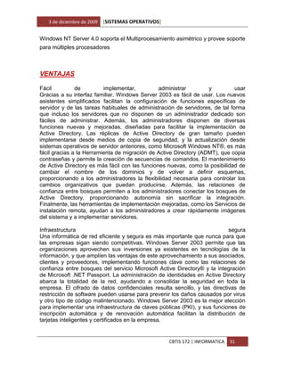 3 de diciembre de 2009   [SISTEMAS OPERATIVOS]


Windows NT Server 4.0 soporta el Multiprocesamiento asimétrico y provee soporte
para múltiples procesadores



VENTAJAS

Fácil          de         implementar,          administrar        y          usar
Gracias a su interfaz familiar, Windows Server 2003 es fácil de usar. Los nuevos
asistentes simplificados facilitan la configuración de funciones específicas de
servidor y de las tareas habituales de administración de servidores, de tal forma
que incluso los servidores que no disponen de un administrador dedicado son
fáciles de administrar. Además, los administradores disponen de diversas
funciones nuevas y mejoradas, diseñadas para facilitar la implementación de
Active Directory. Las réplicas de Active Directory de gran tamaño pueden
implementarse desde medios de copia de seguridad, y la actualización desde
sistemas operativos de servidor anteriores, como Microsoft Windows NT®, es más
fácil gracias a la Herramienta de migración de Active Directory (ADMT), que copia
contraseñas y permite la creación de secuencias de comandos. El mantenimiento
de Active Directory es más fácil con las funciones nuevas, como la posibilidad de
cambiar el nombre de los dominios y de volver a definir esquemas,
proporcionando a los administradores la flexibilidad necesaria para controlar los
cambios organizativos que puedan producirse. Además, las relaciones de
confianza entre bosques permiten a los administradores conectar los bosques de
Active Directory, proporcionando autonomía sin sacrificar la integración.
Finalmente, las herramientas de implementación mejoradas, como los Servicios de
instalación remota, ayudan a los administradores a crear rápidamente imágenes
del sistema y a implementar servidores.

Infraestructura                                                            segura
Una informática de red eficiente y segura es más importante que nunca para que
las empresas sigan siendo competitivas. Windows Server 2003 permite que las
organizaciones aprovechen sus inversiones ya existentes en tecnologías de la
información, y que amplíen las ventajas de este aprovechamiento a sus asociados,
clientes y proveedores, implementando funciones clave como las relaciones de
confianza entre bosques del servicio Microsoft Active Directory® y la integración
de Microsoft .NET Passport. La administración de identidades en Active Directory
abarca la totalidad de la red, ayudando a consolidar la seguridad en toda la
empresa. El cifrado de datos confidenciales resulta sencillo, y las directivas de
restricción de software pueden usarse para prevenir los daños causados por virus
y otro tipo de código malintencionado. Windows Server 2003 es la mejor elección
para implementar una infraestructura de claves públicas (PKI), y sus funciones de
inscripción automática y de renovación automática facilitan la distribución de
tarjetas inteligentes y certificados en la empresa.


                                                    CBTIS 172 | INFORMATICA   31
 