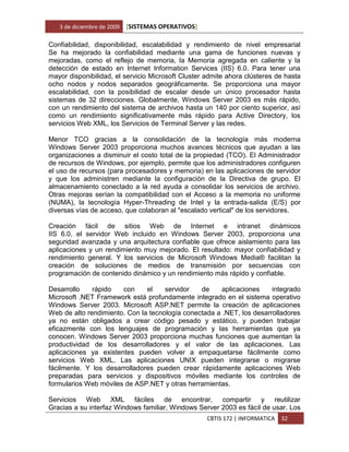 3 de diciembre de 2009   [SISTEMAS OPERATIVOS]

Confiabilidad, disponibilidad, escalabilidad y rendimiento de nivel empresarial
Se ha mejorado la confiabilidad mediante una gama de funciones nuevas y
mejoradas, como el reflejo de memoria, la Memoria agregada en caliente y la
detección de estado en Internet Information Services (IIS) 6.0. Para tener una
mayor disponibilidad, el servicio Microsoft Cluster admite ahora clústeres de hasta
ocho nodos y nodos separados geográficamente. Se proporciona una mayor
escalabilidad, con la posibilidad de escalar desde un único procesador hasta
sistemas de 32 direcciones. Globalmente, Windows Server 2003 es más rápido,
con un rendimiento del sistema de archivos hasta un 140 por ciento superior, así
como un rendimiento significativamente más rápido para Active Directory, los
servicios Web XML, los Servicios de Terminal Server y las redes.

Menor TCO gracias a la consolidación de la tecnología más moderna
Windows Server 2003 proporciona muchos avances técnicos que ayudan a las
organizaciones a disminuir el costo total de la propiedad (TCO). El Administrador
de recursos de Windows, por ejemplo, permite que los administradores configuren
el uso de recursos (para procesadores y memoria) en las aplicaciones de servidor
y que los administren mediante la configuración de la Directiva de grupo. El
almacenamiento conectado a la red ayuda a consolidar los servicios de archivo.
Otras mejoras serían la compatibilidad con el Acceso a la memoria no uniforme
(NUMA), la tecnología Hyper-Threading de Intel y la entrada-salida (E/S) por
diversas vías de acceso, que colaboran al "escalado vertical" de los servidores.

Creación fácil de sitios Web de Internet e intranet dinámicos
IIS 6.0, el servidor Web incluido en Windows Server 2003, proporciona una
seguridad avanzada y una arquitectura confiable que ofrece aislamiento para las
aplicaciones y un rendimiento muy mejorado. El resultado: mayor confiabilidad y
rendimiento general. Y los servicios de Microsoft Windows Media® facilitan la
creación de soluciones de medios de transmisión por secuencias con
programación de contenido dinámico y un rendimiento más rápido y confiable.

Desarrollo    rápido   con     el    servidor   de     aplicaciones    integrado
Microsoft .NET Framework está profundamente integrado en el sistema operativo
Windows Server 2003. Microsoft ASP.NET permite la creación de aplicaciones
Web de alto rendimiento. Con la tecnología conectada a .NET, los desarrolladores
ya no están obligados a crear código pesado y estático, y pueden trabajar
eficazmente con los lenguajes de programación y las herramientas que ya
conocen. Windows Server 2003 proporciona muchas funciones que aumentan la
productividad de los desarrolladores y el valor de las aplicaciones. Las
aplicaciones ya existentes pueden volver a empaquetarse fácilmente como
servicios Web XML. Las aplicaciones UNIX pueden integrarse o migrarse
fácilmente. Y los desarrolladores pueden crear rápidamente aplicaciones Web
preparadas para servicios y dispositivos móviles mediante los controles de
formularios Web móviles de ASP.NET y otras herramientas.

Servicios Web XML fáciles de encontrar, compartir y reutilizar
Gracias a su interfaz Windows familiar, Windows Server 2003 es fácil de usar. Los
                                                    CBTIS 172 | INFORMATICA   32
 