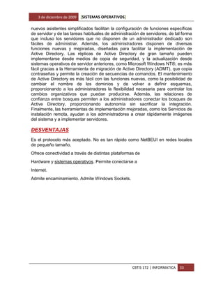 3 de diciembre de 2009   [SISTEMAS OPERATIVOS]

nuevos asistentes simplificados facilitan la configuración de funciones específicas
de servidor y de las tareas habituales de administración de servidores, de tal forma
que incluso los servidores que no disponen de un administrador dedicado son
fáciles de administrar. Además, los administradores disponen de diversas
funciones nuevas y mejoradas, diseñadas para facilitar la implementación de
Active Directory. Las réplicas de Active Directory de gran tamaño pueden
implementarse desde medios de copia de seguridad, y la actualización desde
sistemas operativos de servidor anteriores, como Microsoft Windows NT®, es más
fácil gracias a la Herramienta de migración de Active Directory (ADMT), que copia
contraseñas y permite la creación de secuencias de comandos. El mantenimiento
de Active Directory es más fácil con las funciones nuevas, como la posibilidad de
cambiar el nombre de los dominios y de volver a definir esquemas,
proporcionando a los administradores la flexibilidad necesaria para controlar los
cambios organizativos que puedan producirse. Además, las relaciones de
confianza entre bosques permiten a los administradores conectar los bosques de
Active Directory, proporcionando autonomía sin sacrificar la integración.
Finalmente, las herramientas de implementación mejoradas, como los Servicios de
instalación remota, ayudan a los administradores a crear rápidamente imágenes
del sistema y a implementar servidores.

DESVENTAJAS
Es el protocolo más aceptado. No es tan rápido como NetBEUI en redes locales
de pequeño tamaño.
Ofrece conectividad a través de distintas plataformas de
Hardware y sistemas operativos. Permite conectarse a
Internet.
Admite encaminamiento. Admite Windows Sockets.




                                                    CBTIS 172 | INFORMATICA   33
 