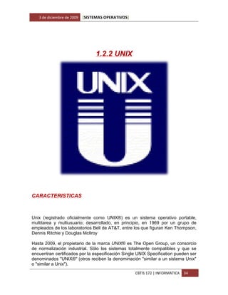 3 de diciembre de 2009   [SISTEMAS OPERATIVOS]




                                  1.2.2 UNIX




CARACTERISTICAS



Unix (registrado oficialmente como UNIX®) es un sistema operativo portable,
multitarea y multiusuario; desarrollado, en principio, en 1969 por un grupo de
empleados de los laboratorios Bell de AT&T, entre los que figuran Ken Thompson,
Dennis Ritchie y Douglas McIlroy

Hasta 2009, el propietario de la marca UNIX® es The Open Group, un consorcio
de normalización industrial. Sólo los sistemas totalmente compatibles y que se
encuentran certificados por la especificación Single UNIX Specification pueden ser
denominados "UNIX®" (otros reciben la denominación "similar a un sistema Unix"
o "similar a Unix").
                                                    CBTIS 172 | INFORMATICA   34
 