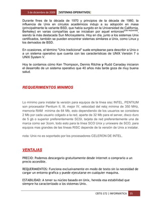3 de diciembre de 2009   [SISTEMAS OPERATIVOS]

Durante fines de la década de 1970 y principios de la década de 1980, la
influencia de Unix en círculos académicos indujo a su adopción en masa
(principalmente la variante BSD, que había surgido en la Universidad de California,
Berkeley) en varias compañías que se iniciaban por aquel entonces[cita requerida],
siendo la más destacada Sun Microsystems. Hoy en día, junto a los sistemas Unix
certificados, también se pueden encontrar sistemas similares a Unix, como Linux y
los derivados de BSD.

En ocasiones, el término "Unix tradicional" suele emplearse para describir a Unix o
a un sistema operativo que cuenta con las características de UNIX Versión 7 o
UNIX System V.

Hoy te contamos cómo Ken Thompson, Dennis Ritchie y Rudd Canaday iniciaron
el desarrollo de un sistema operativo que 40 años más tarde goza de muy buena
salud.



REQUERIMIENTOS MINIMOS


Lo mínimo para instalar la versión para equipos de la línea sisc INTEL, PENTIUM
son procesador Pentium II, III, mejor IV, velocidad del reloj mínima de 350 MHz,
memoria RAM mínima de 64 Mb, esto dependiendo de los usuarios se considera
2 Mb por cada usuario colgado a la red, aparte de 32 Mb para el server, disco duro
de 5 gb o superior preferentemente SCSI, tarjeta de red preferentemente una de
marca como ser 3com, todo esto para la línea SCO Unix y unixware de SCO, para
equipos mas grandes de las líneas RISC depende de la versión de Unix a instalar.

nota: Unix no es soportado por los procesadores CELERON DE INTEL.



VENTAJAS

PRECIO: Podemos descargarlo gratuitamente desde internet o comprarlo a un
precio accesible.

REQUERIMIENTOS: Funciona exclusivamente en modo de texto sin la necesidad de
cargar un entorno grafica y puede ejecutarse en cualquier maquina.

ESTABILIDAD: A tener su núcleo basado en Unix, hereda esa estabilidad que
siempre ha caracterizado a los sistemas Unix.


                                                    CBTIS 172 | INFORMATICA   35
 