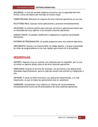 3 de diciembre de 2009   [SISTEMAS OPERATIVOS]

SEGURIDAD: A nivel de servidor podemos encontrar que la seguridad del Unix
frente a otros servidores del mercado es mucho mayor.

COMPATIBILIDAD: Reconoce la mayoría de otros sistemas operativos en una red.

MULTITAREA REAL: Ejecuta varias aplicaciones y procesos simultáneamente.

VELOCIDAD: Su entorno grafico para ejecutar servicios o aplicaciones hacen que
su velocidad sea muy superior a los actuales sistemas operativos.

CODIGO FUENTE: Es posible modificarlo y adaptarlos a nuestras necesidades
libremente.

ENTORNO DE PROGRAMACION: Se puede programar para otro sistema operativo.

CRECIMIENTO: Gracias a la licencia GNU, el código abierto, y la gran comunidad
de miles de programadores es los más rápidos que existen en la actualidad.



DESVENTAJAS

SOPORTE: Algunos Linux no cuentan con empresas que lo respalden, por lo cual
no existe un soporte sólido como el de otros sistemas operativos.

SIMPLICIDAD: Gracias al entorno de ventanas, sus escritorios y las aplicaciones
diseñadas específicamente, para el cada día resulta más sencillo su integración y
uso.

SOFWARE: A veces es difícil encontrar una aplicación determinada, y lo más
importante, es que no todas las aplicaciones esta en castellano.

HARDWARE: Actualmente Linux soporta un máximo de 16 procesadores
simultáneamente contra los 64 procesadores de otros sistemas operativos.




                                                    CBTIS 172 | INFORMATICA   36
 
