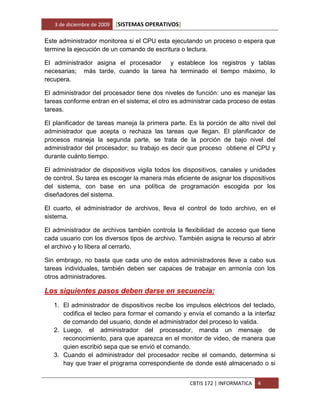 3 de diciembre de 2009   [SISTEMAS OPERATIVOS]

Este administrador monitorea si el CPU esta ejecutando un proceso o espera que
termine la ejecución de un comando de escritura o lectura.

El administrador asigna el procesador y establece los registros y tablas
necesarias; más tarde, cuando la tarea ha terminado el tiempo máximo, lo
recupera.

El administrador del procesador tiene dos niveles de función: uno es manejar las
tareas conforme entran en el sistema; el otro es administrar cada proceso de estas
tareas.

El planificador de tareas maneja la primera parte. Es la porción de alto nivel del
administrador que acepta o rechaza las tareas que llegan. El planificador de
procesos maneja la segunda parte, se trata de la porción de bajo nivel del
administrador del procesador; su trabajo es decir que proceso obtiene el CPU y
durante cuánto tiempo.

El administrador de dispositivos vigila todos los dispositivos, canales y unidades
de control. Su tarea es escoger la manera más eficiente de asignar los dispositivos
del sistema, con base en una política de programación escogida por los
diseñadores del sistema.

El cuarto, el administrador de archivos, lleva el control de todo archivo, en el
sistema.

El administrador de archivos también controla la flexibilidad de acceso que tiene
cada usuario con los diversos tipos de archivo. También asigna le recurso al abrir
el archivo y lo libera al cerrarlo.

Sin embrago, no basta que cada uno de estos administradores lleve a cabo sus
tareas individuales, también deben ser capaces de trabajar en armonía con los
otros administradores.

Los siguientes pasos deben darse en secuencia:
   1. El administrador de dispositivos recibe los impulsos eléctricos del teclado,
      codifica el tecleo para formar el comando y envía el comando a la interfaz
      de comando del usuario, donde el administrador del proceso lo valida.
   2. Luego, el administrador del procesador, manda un mensaje de
      reconocimiento, para que aparezca en el monitor de video, de manera que
      quien escribió sepa que se envió el comando.
   3. Cuando el administrador del procesador recibe el comando, determina si
      hay que traer el programa correspondiente de donde esté almacenado o si


                                                    CBTIS 172 | INFORMATICA   4
 