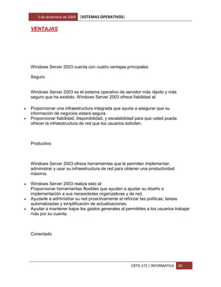 3 de diciembre de 2009   [SISTEMAS OPERATIVOS]

    VENTAJAS




    Windows Server 2003 cuenta con cuatro ventajas principales:

    Seguro


    Windows Server 2003 es el sistema operativo de servidor más rápido y más
    seguro que ha existido. Windows Server 2003 ofrece fiabilidad al:

   Proporcionar una infraestructura integrada que ayuda a asegurar que su
    información de negocios estará segura.
   Proporcionar fiabilidad, disponibilidad, y escalabilidad para que usted pueda
    ofrecer la infraestructura de red que los usuarios solicitan.



    Productivo



    Windows Server 2003 ofrece herramientas que le permiten implementar,
    administrar y usar su infraestructura de red para obtener una productividad
    máxima.

   Windows Server 2003 realiza esto al:
    Proporcionar herramientas flexibles que ayuden a ajustar su diseño e
    implementación a sus necesidades organizativas y de red.
   Ayudarle a administrar su red proactivamente al reforzar las políticas, tareas
    automatizadas y simplificación de actualizaciones.
   Ayudar a mantener bajos los gastos generales al permitirles a los usuarios trabajar
    más por su cuenta.



    Conectado




                                                        CBTIS 172 | INFORMATICA     40
 