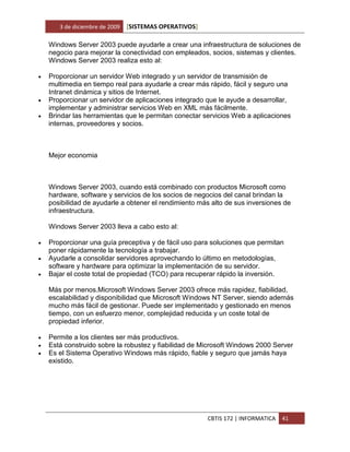 3 de diciembre de 2009   [SISTEMAS OPERATIVOS]

    Windows Server 2003 puede ayudarle a crear una infraestructura de soluciones de
    negocio para mejorar la conectividad con empleados, socios, sistemas y clientes.
    Windows Server 2003 realiza esto al:

   Proporcionar un servidor Web integrado y un servidor de transmisión de
    multimedia en tiempo real para ayudarle a crear más rápido, fácil y seguro una
    Intranet dinámica y sitios de Internet.
   Proporcionar un servidor de aplicaciones integrado que le ayude a desarrollar,
    implementar y administrar servicios Web en XML más fácilmente.
   Brindar las herramientas que le permitan conectar servicios Web a aplicaciones
    internas, proveedores y socios.



    Mejor economia



    Windows Server 2003, cuando está combinado con productos Microsoft como
    hardware, software y servicios de los socios de negocios del canal brindan la
    posibilidad de ayudarle a obtener el rendimiento más alto de sus inversiones de
    infraestructura.

    Windows Server 2003 lleva a cabo esto al:

   Proporcionar una guía preceptiva y de fácil uso para soluciones que permitan
    poner rápidamente la tecnología a trabajar.
   Ayudarle a consolidar servidores aprovechando lo último en metodologías,
    software y hardware para optimizar la implementación de su servidor.
   Bajar el coste total de propiedad (TCO) para recuperar rápido la inversión.

    Más por menos.Microsoft Windows Server 2003 ofrece más rapidez, fiabilidad,
    escalabilidad y disponibilidad que Microsoft Windows NT Server, siendo además
    mucho más fácil de gestionar. Puede ser implementado y gestionado en menos
    tiempo, con un esfuerzo menor, complejidad reducida y un coste total de
    propiedad inferior.

   Permite a los clientes ser más productivos.
   Está construido sobre la robustez y fiabilidad de Microsoft Windows 2000 Server
   Es el Sistema Operativo Windows más rápido, fiable y seguro que jamás haya
    existido.




                                                        CBTIS 172 | INFORMATICA   41
 