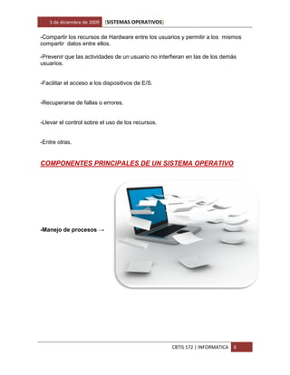 3 de diciembre de 2009   [SISTEMAS OPERATIVOS]

-Compartir los recursos de Hardware entre los usuarios y permitir a los mismos
compartir datos entre ellos.

-Prevenir que las actividades de un usuario no interfieran en las de los demás
usuarios.


-Facilitar el acceso a los dispositivos de E/S.


-Recuperarse de fallas o errores.


-Llevar el control sobre el uso de los recursos.


-Entre otras.


COMPONENTES PRINCIPALES DE UN SISTEMA OPERATIVO




-Manejo de procesos →




                                                    CBTIS 172 | INFORMATICA   6
 