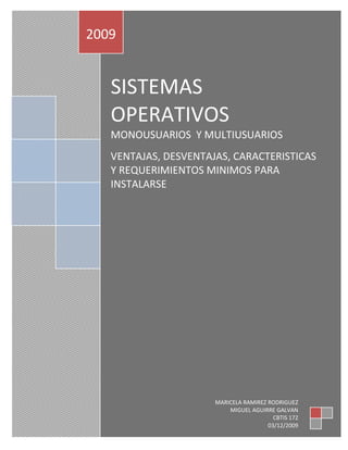 SISTEMAS OPERATIVOSMONOUSUARIOS  Y MULTIUSUARIOSVENTAJAS, DESVENTAJAS, CARACTERISTICAS Y REQUERIMIENTOS MINIMOS PARA INSTALARSE2009MARICELA RAMIREZ RODRIGUEZ                                                                          MIGUEL AGUIRRE GALVANCBTIS 17203/12/2009 INDICE:1 SISTEMAS OPERATIVOS (DEFINICION, FUNCION, SOFTWARE) …………………………………………………………………………………….PAG 2SISTEMAS OPERATIVOS MONOUSUARIO (DEFINICION, FUNCION)………………………………………………PAG  7LINUX (VENTAJAS, DESVENTAJAS CARACTERISTICAS Y REQUERIMIENTOS        MINIMOS PARA INSTALARSE)…………………………………………………………………………………………………………………………………….PAG 9WINDOWS 98 VENTAJAS, DESVENTAJAS CARACTERISTICAS Y REQUERIMIENTOS MINIMOS PARA INSTALARSE)……………………………………………………………………………………………………………………………………...PAG 14WINDOWS XP VENTAJAS, DESVENTAJAS CARACTERISTICAS Y REQUERIMIENTOS MINIMOS PARA INSTALARSE)…………………………………………………………………………………………………………………………………...PAG 18WINDOWS VISTA ( VENTAJAS, DESVENTAJAS CARACTERISTICAS Y REQUERIMIENTOS MINIMOS PARA INSTALARSE)…………………………………………………………………………………………………………………………..PAG 21SISTEMAS OPERATIVOS MULTIUSUARIO……………………………………………………….PAG 26 WINDOWS NTSERVER VERSION 4 ( VENTAJAS, DESVENTAJAS, CARACTERISTICAS Y REQUERIMIENTOS MINIMOS PARA INSTALARSE)……………………………………………………………………………..PAG 28IUNIX NOBEL  ( VENTAJAS, DESVENTAJAS, CARACTERISTICAS Y REQUERIMIENTOS        MINIMOS PARA INSTALARSE)……………………………………………………………………………………………………………………………PAG 34WINDOWS SERVER ( VENTAJAS, DESVENTAJAS, CARACTERISTICAS Y REQUERIMIENTOs  MINIMOS PARA INSTALARSE)…………………………………………………………………………………………………………………………….PAG 36BIBLIOGRAFIAS (LIBROS E INTERNET)…………………………………………………………………………………………………………………………..PAG 431 SISTEMAS OPERATIVOSComprender el sistema operativo es entender el funcionamiento de todo el sistema de cómputo.El sistema operativo es el “Gerente ejecutivo”, la parte del sistema de cómputo que administra el hardware y software, controla las archivos, dispositivos, secciones  de la memoria principal y cada nanosegundo del tiempo de procesamiento; asimismo, controla quién puede utilizar el sistema y de que manera. En breve, es el patrón.Cuando el usuario envía un comando, el sistema operativo debe asegurarse que se ejecute o, si esto no ocurre, debe arreglárselas de manera que el usuario reciba un mensaje explicando el error.SOFTWARE DEL SISTEMA OPERATIVOBásicamente 4 administradores esenciales de todo sistema operativo: el administrador de memoria, el administrador del procesador, el administrador de dispositivos  y el administrador de archivos. La interfaz de comando del usuario, desde la cual los usuarios emiten los comandos al sistema operativo, es un  componente específico en cada sistema operativo.Sin importar el tamaño o configuración del sistema, cada uno de los administradores de subsistemas deben llevar a cabo estas tareas:Monitorear continuamente sus recursos Obligar al cumplimiento de las políticas que determinan quién obtiene qué, cuándo y cuánto.Asignar los recursos cuando es apropiado.Liberar el recurso –recuperarlo- cuando es conveniente.El administrador de memoria está a cargo de la memoria principal o RAM. Comprueba la validez de cada solicitud de espacio de memoria.Una de las principales funciones del administrador de memoria es proteger  el espacio en la memoria principal que ocupa el sistema operativo: no puede permitir que parte alguna de ese espacio sea alterada de manera accidental o propositiva.El administrador del procesador decide cómo asignar la unidad de procesamiento central (CPU). Una función importante de este administrador  es controlar el estado de cada proceso.Este administrador monitorea si el CPU esta ejecutando un proceso o espera que termine la ejecución de un comando de escritura o lectura. El administrador asigna el procesador  y establece los registros y tablas necesarias;  más tarde, cuando la tarea ha terminado el tiempo máximo, lo recupera.El administrador del procesador tiene dos niveles de función: uno es manejar las tareas conforme entran en el sistema; el otro es administrar cada proceso de estas tareas.El planificador de tareas maneja la primera parte. Es la porción de alto nivel del administrador que acepta o rechaza las tareas que llegan. El planificador de procesos maneja la segunda parte, se trata de la porción de bajo nivel del administrador del procesador; su trabajo es decir que proceso  obtiene el CPU y durante cuánto tiempo.El administrador de dispositivos vigila todos los dispositivos, canales y unidades de control. Su tarea es escoger la manera más eficiente de asignar los dispositivos del sistema, con base en una política de programación escogida por los diseñadores del sistema.El cuarto, el administrador de archivos, lleva el control de todo archivo, en el sistema.El administrador de archivos también controla la flexibilidad de acceso que tiene cada usuario con los diversos tipos de archivo. También asigna le recurso al abrir el archivo y lo libera al cerrarlo.Sin embrago, no basta que cada uno de estos administradores lleve a cabo sus tareas individuales, también deben ser capaces de trabajar en armonía con los otros administradores. Los siguientes pasos deben darse en secuencia:El administrador de dispositivos recibe los impulsos eléctricos del teclado, codifica el tecleo para formar el comando y envía el comando a la interfaz de comando del usuario, donde el administrador del proceso lo valida.Luego, el administrador del procesador, manda un mensaje de reconocimiento, para que aparezca en el monitor de video, de manera que quien escribió sepa que se envió el comando.Cuando el administrador del procesador recibe el comando, determina si hay que traer el programa correspondiente de donde esté almacenado o si ya está en la memoria, después de lo cual notifica al administrador apropiado.Si el programa está almacenado, el administrador de archivos debe calcular su localización exacta en el disco y pasar la información al administrador de dispositivos. Éste recupera y envía el programa al administrador de la memoria, el cual debe encontrar espacio para el mismo y registrar su ubicación exacta en la memoria.Una vez que el programa se halla en la memoria, el administrador de esta debe controlar su localización y progreso conforme lo ejecuta el administrador del procesador.Cuando termina la ejecución del programa, este manda un mensaje de “terminado” de regreso al administrador del procesador.Por último, el administrador del procesador  manda el mensaje de “terminado” de vuelta  al administrador de dispositivos, que lo muestra en el monitor para que lo vea el usuario.TAREAS QUE GENERALMENTE REALIZA UN SISTEMA OPERATIVO  Realizar el interfaz sistema-usuario-Compartir los recursos de Hardware entre los usuarios y permitir a los  mismos compartir  datos entre ellos. -Prevenir que las actividades de un usuario no interfieran en las de los demás usuarios.  -Facilitar el acceso a los dispositivos de E/S. -Recuperarse de fallas o errores. -Llevar el control sobre el uso de los recursos. -Entre otras.COMPONENTES PRINCIPALES DE UN SISTEMA OPERATIVO 202501522860-Manejo de procesos →2555875-785495- Manejo de E/S →2025015108585-Manejo de Memoria →1917065108585-Manejo del Sistema de Archivos              →1.1 SISTEMAS OPERATIVOS MONOUSUARIOSLos sistemas monousuarios son aquellos que nada más puede atender a un solo usuario, gracias a las limitaciones creadas por el hardware, los programas o el tipo de aplicación que se este ejecutando. Estos tipos de sistemas son muy simples, porque todos los dispositivos de entrada, salida y control dependen de la tarea que se esta utilizando, esto quiere decir, que las instrucciones que se dan, son procesadas de inmediato; ya que existe un solo usuario. Y están orientados principalmente por los microcomputadores. Un sistema operativo monousuario, es un sistema operativo que sólo puede ser ocupado por un único usuario en un determinado tiempo.Es un sistema en el cual el tipo de usuario no está definido y, por lo tanto, los datos que tiene el sistema son accesibles para cualquiera que pueda conectarse.Un Sistema Operativo es el software encargado de ejercer el control y coordinar el uso del hardware entre diferentes programas de aplicación y los diferentes usuarios. El sistema operativo  se encarga de crear el vínculo entre los recursos materiales, el usuario y las aplicaciones (procesador de texto, videojuegos, etcétera). Cuando un programa desea acceder a un recurso material, no necesita enviar información específica a los dispositivos periféricos; simplemente envía la información al sistema operativo, el cual la transmite a los periféricos correspondientes a través de su driver (controlador).LINUXLinux es un Unix libre, es decir, un sistema operativo, como el Windows o el MS-DOS (sin embargo, a diferencia de estos y otros sistemas operativos propietarios, ha sido desarrollado por miles de usuarios de computadores a través del mundo, y la desventaja de estos es que lo que te dan es lo que tu obtienes, dicho de otra forma no existe posibilidad de realizar modificaciones ni de saber cómo se realizó dicho sistema.Linux tiene todas las prestaciones que se pueden esperar de un Unix moderno y completamente desarrollado: multitarea real, memoria virtual, bibliotecas compartidas, carga de sistemas a-demanda, compartimiento, manejo de debido de la memoria y soporte de redes TCP/IP. Linux corre principalmente en PCs basados en procesadores 386/486/586, usando las facilidades de proceso de la familia de procesadores 386 (segmentación TSS, etc.) para implementar las funciones nombradas.CARACTERÍSTICASEn líneas generales podemos decir que se dispone de varios tipos de sistema de archivos para poder acceder a archivos en otras plataformas. Incluye un entorno gráfico X Windows (Interface gráfico estándar para máquinas UNIX), que nada tiene que envidiar a los modernos y caros entornos comerciales. Está orientado al trabajo en red, con todo tipo de facilidades como correo electrónico por ejemplo. Posee cada vez más software de libre distribución, que desarrollan miles de personas a lo largo y ancho del planeta.Por lo tanto, la gran popularidad de Linux incluye los siguientes puntos:Se distribuye su código fuente, lo cual permite a cualquier persona que así lo desee hacer todos los cambios necesarios para resolver problemas que se puedan presentar, así como también agregar funcionalidad. El único requisito que esto conlleva es poner los cambios realizados a disposición del público. Es desarrollado en forma abierta por cientos de usuarios distribuidos por todo el mundo, los cuales la red Internet como medio de comunicación y colaboración. Esto permite un rápido y eficiente ciclo de desarrollo. Cuenta con un amplio y robusto soporte para comunicaciones y redes, lo cual hace que sea una opción atractiva tanto para empresas como para usuarios individuales. Da soporte a una amplia variedad de hardware y se puede correr en una multitud de plataformas: PC's convencionales, computadoras Macintosh y Amiga, así como costosas estaciones de trabajoIII- VersionesLinux nunca anunció la versión 0.01 de Linux (agosto 1991), esta versión no era ni siquiera ejecutable, solamente incluía los principios del núcleo del sistema, estaba escrita en lenguaje ensamblador y asumía que uno tenia acceso a un sistema Minix para su compilación. El 5 de octubre de 1991, Linux anunció la primera versión 
Oficial
 de Linux, - versión 0.02. Con esta versión Linux pudo ejecutar Bash (GNU Bourne Again Shell) y gcc (El compilador GNU de C) pero no mucho mas funcionaba.Después de la versión 0.03, Linux salto en la numeración hasta la 0.10, más y más programadores a lo largo y ancho de internet empezaron a trabajar en el proyecto y después de sucesivas revisiones, Linux incremento el número de versión hasta la 0.95 (Marzo 1992). Más de un año después (diciembre 1993) el núcleo del sistema estaba en la versión 0.99 y la versión 1.0 no llego hasta el 14 de marzo de 1994. La versión actual del núcleo es la 2.2 y sigue avanzando día a día con la meta de perfeccionar y mejorar el sistema. La ultima versión estable es la versión 2.2, que soporta muchos más periféricos, desde procesadores hasta joysticks, sintonizadores de televisión, CD ROMs no ATAPI y reconoce buena cantidad de tarjetas de sonido. Incluye también soporte para tipos de archivos para Macintosh HFS, Unix UFS y en modo de lectura, HPFS de OS/2 y NTFS, de NT.    Otras Versiones:Linux 2.0Linux 2.2Linux 2.3Las funciones principales de este magnífico sistema operativo son: Sistema multitarea En Linux es posible ejecutar varios programas a la vez sin necesidad de tener que parar la ejecución de cada aplicación. Sistema multiusuario Varios usuarios pueden acceder a las aplicaciones y recursos del sistema Linux al mismo tiempo. Y, por supuesto, cada uno de ellos puede ejecutar varios programas a la vez (multitarea). Shells programables Un shell conecta las ordenes de un usuario con el Kernel de Linux (el núcleo del sistema), y al ser programables se puede modificar para adaptarlo a tus necesidades. Por ejemplo, es muy útil para realizar procesos en segundo plano. Independencia de dispositivos Linux admite cualquier tipo de dispositivo (módems, impresoras) gracias a que cada una vez instalado uno nuevo, se añade al Kernel el enlace o controlador necesario con el dispositivo, haciendo que el Kernel y el enlace se fusionen. Linux posee una gran adaptabilidad y no se encuentra limitado como otros sistemas operativos. Comunicaciones Linux es el sistema más flexible para poder conectarse a cualquier ordenador del mundo. Internet se creó y desarrollo dentro del mundo de Unix, y por lo tanto Linux tiene las mayores capacidades para navegar, ya que Unix y Linux son sistemas prácticamente idénticos. Con linux podrá montar un servidor en su propia casa sin tener que pagar las enormes cantidades de dinero que piden otros sistemas. REQUERIMIENTOS MINIMOS PARA LA INTALACION DE LINUXMínimo RecomendadoProcesadorPentium 100 MHzPentium II 266 MhzMemoria128 MegaBytes256 MegaBytesDisco duro3 GigaBytes6 GigaBytesCD RomNecesario (4X)Necesario (24X)Tarjeta ráfica16MegaBytes (VGA)24MegaBytes (SVGA)SOBRE LA PREINSTALACIÓNPara la instalación de Red Hat podemos usar tanto un disco duro entero para él, como un disco duro con dos particiones.La instalación la realizaremos desde CDs, por lo que es necesario configurar el ordenador para que la primera unidad de arranque del sistema sea el CDROM. Este cambio se hace en la BIOS del ordenador, por lo que nos referiremos al manual de la placa base para configurarlo correctamente.Una vez cumplidos los requisitos de la preinstalación, podemos comenzar la instalación de Red Hat. Para ello introduciremos el primer CD en la unidad lectora y reiniciaremos el ordenador. Las primeras pantallas que veremos están en inglés hasta que se selecciona el idioma que se desea para el sistema operativo.VENTAJASEs totalmente Gratuito y aunque posea versiones de paga (con soporte técnico) es aun mas barato que comprar Windows.Los distros importantes tienen muchos programas muy utiles y que lo puedes encontrar muy facilmente en internet.Un punto muy importante es la seguridad, los Hackers y/o creadores de virus rara vez atacan a Software de Linux.Como se puede observar en muchas webs, existe infinidad de Información tecnica que te servira de ayuda (Podriamos incluir este Post)Se lleva bien en el arranque en conjunto con Windows.Carga y realiza tareas con mayor eficiencia que Windows.La constante actualizacion y nuevas versiones es asombrosa. Existen infinidades de Distribuciones de Linux..DESVENTAJAS:El origen tecnico de Linux aún se percibe; antes de que puedas creerlo, estarás abriendo una “Terminal” de Linux y escribiendo comandos. Algo que nunca harías con Windows .No es muy comun su uso en Compañias, por lo que generalmente se usa para trabajar desde Casa, asi que debes hacer ajustes laboriosos.A la hora de trabajar con documentos de Windows complejos, se podria convertir en una tareas dificil o casi imposible debido a la poca compatibilidad para importar desde Windows para Linux.Instalar controladores de Hardware y programas resulta ser mas complicado que en Windows. Esto debido a que las empresas creadoras de controladores crean sus productos en base a Windows, el sistema operativo mas usado a nivel mundial.Muchos juegos no se ejecutan en Linux asi que olvidate de grandes Graficos y poner a trabajar tu tarjeta de video al maximo. Claro existen sus excepciones. WINDOWS 98 Windows 98, es un sistema operativo gráfico publicado el 25 de junio de 1998 por Microsoft y el sucesor de Windows 95. Como su predecesor, es un producto monolítico híbrido de 16 y 32 bits. La primera edición de Windows 98 fue designada por los números de versión internos 4.10.1998, o 4.10.1998A si había sido actualizado con el CD de seguridad de Microsoft. Windows 98 Segunda Edición está designado por los números de versión internos 4.10.2222A ó 4.10.2222B si había sido actualizado con el CD de seguridad de Microsoft. El sucesor de Windows 98 es Windows Me. CARACTERISTICAS Windows 98Parte de la familia Microsoft WindowsDesarrolladorMicrosofthttp://www.microsoft.com/windows98Información generalModelo de desarrolloSoftware propietarioLanzamiento inicial25 de junio de 1998 Última versión estable4.10.2222A 
Second Edition
 5 de mayo de 1999; hace 10 añosTipo de núcleoMonolíticoPlataformas soportadasIA-32LicenciaMicrosoft CLUF (EULA)Estado actualDescontinuadoIdiomasMultilingüeEn españolSíSoporte técnicoSin soporte técnico desde el 11 de julio de 2006.[1] NUEVAS Y ACTUALIZADAS CARACTERÍSTICAS  Entre las nuevas características de Windows 98 están un mejor soporte de AGP, controladores USB funcionales, y soporte para múltiples monitores y WebTV. También ofrece soporte para el sistema de ficheros FAT32, permitiendo soportar particiones de disco mayores que los dos gigabytes máximos aceptados por Windows 95. Es además la primera versión de Windows en soportar ACPI. Como en posteriores publicaciones tras Windows 95, Internet Explorer continua estando integrado en el interfaz del explorador de Windows (una característica llamada Active Desktop). REQUERIMIENTOS MINIMOS Procesador 486 DX2 a 66 MHz o superior. 16MB de RAM (se recomiendan 24MB). Suficiente espacio en el disco duro. La cantidad de espacio necesario depende del método de instalación elegido y de los componentes que haya seleccionado. Actualizando desde Windows 95, o 3.1: 140-315 MB (normalmente 205 MB) de espacio. Nueva instalación usando el sistema de ficheros FAT16: 210-400 MB (normalmente 260 MB) de espacio. Nueva instalación usando el sistema de ficheros FAT32: 190-305 MB (normalmente 210 MB) de espacio. VENTAJAS Windows 98, está catalogado dentro del Software como un sistema operativo que está diseñado en modo gráfico ya que se implementan los gráficos e imágenes para su vista.  Además es un sistema que puede tener muchas aplicaciones abiertas al mismo tiempo y compartir el tiempo de trabajo entre ellas. Incluye un procesador gráfico que permite trabajar a partir de imágenes llenas de color (íconos) y menús. En lugar de escribir comandos en un indicador, se pueden seleccionar entre los menús y las imágenes para indicar a la computadora lo que se desea. Para nombrar archivos permite utilizar hasta 256 caracteres, ya no está limitado a la restricción de 8 caracteres para el nombre y 3 para la extensión que imponía DOS. Se puede utilizar lenguaje al gusto y poner espacios, signos de puntuación y mayúsculas o minúsculas. DESVENTAJAS Microsoft planeó interrumpir su soporte para Windows 98 el 16 de enero de 2004. No obstante, debido a la continua popularidad del sistema operativo (el 27% de las visitas a Google en el periodo de Octubre-Noviembre de 2003 se hicieron desde sistemas usando Windows 98),[4] Microsoft decidió mantener el soporte hasta el 11 de julio de 2006. El soporte para Windows Me también finalizó en esa fecha. WINDOWS XP WINDOWS XP Windows XP (cuyo nombre en clave inicial fue Whistler) es una versión de Microsoft Windows, línea de sistemas operativos desarrollado por Microsoft. Lanzado al mercado el 25 de octubre de 2001, se considera que actualmente existen más de 400 millones de copias funcionando. Dispone de versiones para varios entornos informáticos, incluyendo computadoras domésticas o de negocios, computadoras portátiles, las llamadas 
Tablet PC
 y media center. Sucesor de Windows 2000 y Windows ME y antecesor de Windows Vista; es el primer sistema operativo de Microsoft orientado al consumidor que se construye con un núcleo y arquitectura de Windows NT y que se encuentra disponible en versiones para PC de 32 y 64 bits. Windows XP está construido en el código de Windows 2000 con una nueva GUI (llamada Luna), el cual incluye características ligeramente rediseñadas, algunas de las cuales se asemejan ligeramente a otras GUI de otros sistemas operativos. Es actualmente el SO más usado. CARACTERÍSTICAS  Windows XP introdujo nuevas características Ambiente grafico  Secuencias más rápidas de inicio y de hibernación.  Capacidad del sistema operativo de desconectar un dispositivo externo, de instalar nuevas aplicaciones y controladores sin necesidad de reiniciar.  Una nueva interfaz de uso más fácil, incluyendo herramientas para el desarrollo de temas de escritorio.  Uso de varias cuentas, lo que permite que un usuario guarde el estado actual y aplicaciones abiertos en su escritorio y permita que otro usuario abra una sesión sin perder esa información.  ClearType, diseñado para mejorar legibilidad del texto encendido en pantallas de cristal líquido (LCD) y monitores similares.  Escritorio Remoto, que permite a los usuarios abrir una sesión con una computadora que funciona con Windows XP a través de una red o Internet, teniendo acceso a sus usos, archivos, impresoras, y dispositivos;  Soporte para la mayoría de módems ADSL y conexiones wireless, así como el establecimiento de una red FireWire.  INTERFAZ  Windows XP, ofrece una nueva interfaz gráfica. El menú del comienzo y capacidad de indexación de directorios de Windows fue reajustado y muchos efectos visuales fueron agregados, incluyendo: Colores brillantes.  Botón 
Cerrar
 (cruz) de color rojo.  Botones estándar de colores en las barras de herramientas de Windows e Internet Explorer.  Un rectángulo azul translúcido en la selección de los archivos.  Un gráfico en los iconos de la carpeta, indicando el tipo de información que se almacena.  Sombras para las etiquetas del icono en el tablero del escritorio  Capacidad de agrupar aplicaciones similares en la barra de tareas.  Capacidad para prevenir cambios accidentales.  Destaca programas recién instalados en el menú de inicio.  Sombras bajo los menús (Windows 2000 tenía bajo el puntero del mouse, pero no en los menús).  Al igual que en los anteriores Windows (Windows 98, Windows 2000, Windows Millenium Edition) y a diferencia de los posteriores Windows XP (con Service Pack), el Explorador de Windows incluye la vista preliminar (en miniatura) de archivos Web (*.htm, *.html) en los detalles en la barra de tareas comunes en las carpetas y en la vista en miniatura. Ya sean páginas Web guardadas localmente o accesos directos a Internet (url).  REQUERIMIENTO MINIMOS  Mínimo EstablecidoMínimo AceptableMínimo RecomendableProcesador233 MHz550 MHz933 MHz o másMemoria64 MB RAM (funcionamiento limitado)128 MB RAM512 MB RAM o superiorVídeoSuper VGA (800 x 600) con 2 MB de vídeoVGA (1024 x 768) con 8 MB de vídeoVGA (1024x768) con 32 MB de video o másEspacio en Disco Duro1,5 GB10 GB20 GB o superiorUnidadesCD-ROMCD-ROM / DVD-ROMCD-ROM/CD-RW / DVD-R/DVD-RW/DVD-DLPeriféricosTeclado y mouseTeclado y mouseTeclado y mouseOtros (Multimedia)Tarjeta de sonido, Altavoces, y/o AuricularesTarjeta de sonido, Altavoces, y Auriculares Se puede instalar en sistemas con solo 64 MB de ram, pero no se puede deshabilitar el archivo de intercambio.  Con 1.5 GB de espacio en disco duro es necesario comprimir los archivos y borrar algunos del disco duro para poder actualizar el service pack posteriormente si no se dispone de espacio libre en otra partición. VENTAJAS Las ventajas de Windows XP© son entre otras:-Mayor compatibilidad de hardware.-Fué enfocado en el desarrolo para uso d video juegos.-Los controladores de dispositivos se encuentran actualizados.-Mayor velocidad en procesamiento.-Compatibilidad con las nuevas tecnologias en Software y Hardware.-Extensa compatibilidad con redes (Inalambricas, Infrarojo - Etc.)-Nuevo diseño Visual.-Mayor facilidad de uso para usuarios inexpertos.-Ofrece mejor flexibilidad en control de el Windows GUI. DESVENTAJAS  Es de codigo propietario por lo que los usuarios no pueden implementar mejoras :Al ser propietario necesita de que se compre una licencia.Es de codigo No distribuido que significa que no puede convivier con otros sistemas operativo y debe usar una herramienta extra para instalar otros Sistemas entre ellos VMWARE magnifico por cierto aunque hay que pagarlo. WINDOWS VISTA [] WINDOWS VISTA Windows Vista es una línea de sistemas operativos desarrollada por Microsoft para ser usada en ordenadores de sobremesa, ordenadores portátiles, Tablet PC y Centros multimedia. El proceso de desarrollo terminó el 8 de noviembre de 2006 y en los siguientes tres meses fue entregado a los fabricantes de hardware y software, clientes de negocios y canales de distribución. El 30 de enero de 2007 fue lanzado mundialmente y fue puesto a disposición para ser comprado y descargado desde el sitio web de Microsoft. Actualmente Windows Vista ya tiene sucesor, llamado Windows 7 CARACTERÍSTICAS  Algunas de las mejoras ampliamente anunciadas son: Windows Aero: La nueva interfaz gráfica incluida en Windows Vista que sustituye a la Interfaz gráfica Luna utilizada en Windows XP. Ofrece una interfaz gráfica más agradable y relajante a la vista del usuario. Incorpora características como la semitransparencia de las ventanas, lo que permite ver lo que hay detrás de ellas. Otra novedad son las mejoras en cuanto a la navegación entre las ventanas la cual se facilita debido a nuevas características como el Flip 3D, además del efecto de cámara lenta.  Internet Explorer 7: Viene incorporado con Windows Vista (también se puede descargar una versión para Windows XP SP2) la cual incorpora varias mejoras como la navegación con pestañas y la vista Quick Tabs que muestras vistas en miniatura de las páginas abiertas. También incluye algunas mejoras de seguridad como las advertencias antiphishing y el modo protegido (sólo en Vista) que evita que los sitios web ejecuten código sin permiso del usuario. Internet Explorer 8 es el sucesor de esta versión y ya está disponible para descargar en Español desde la web de Microsoft.  Windows Sidebar: (Barra lateral de Windows) es una nueva herramienta la cual se ubica en el costado derecho de la pantalla y en la cual hay pequeños programas o Gadgets los cuales permiten tener acceso a pequeñas herramientas sin necesidad de abrir una ventana. Algunos muestran la hora, el clima o permiten buscar información en Google o Wikipedia, por mencionar algunos. Vista incluye unos Gadgets pre-instalados, pero también es posible descargarlos de Internet, los cuales no son proporcionados solamente por Microsoft sino también por otras empresas o personas.  Windows Media Player 11: Esta nueva versión significo un cambio mayor con respecto a versiones pasadas, trae una nueva interfaz y nueva organización de la librería.  Windows Vista es el primer sistema operativo de Microsoft concebido para garantizar una compatibilidad total con EFI (Extensible Firmware Interface), la tecnología llamada a reemplazar a las arcaicas BIOS que desde hace más de dos décadas han formado parte indisoluble de los ordenadores personales, por lo tanto no empleará MBR (Master Boot Record), sino GPT (GUID Partition Table)  WinFX, una API orientada a reemplazar la API actual llamada Win32. Ésta, junto con Avalon e Indigo, son los pilares de Windows Vista.  Capacidad nativa para grabar DVD.  Un sistema antispyware denominado Windows Defender.  Añade al firewall de sistema la capacidad de bloquear conexiones que salen del sistema sin previa autorización.  Windows Mail, es un cliente de correo electrónico, reemplazando a Outlook Express.  Se incluye Windows ReadyBoost que es una tecnología de cache de disco incluida por primera vez en el sistema operativo Windows Vista. Su objetivo es hacer más veloces a aquellos computadores que se ejecutan con el mencionado sistema operativo mediante pendrives, tarjetas SD, CompactFlash o similares.  Se ha incorporado la herramienta BitLocker Drive Encryption, para la protección de datos extraviados en las versiones Enterprise y Ultimate.  User Account Control (Control de cuenta de usuario): al contrario de las anteriores versiones de Windows los nuevos usuarios de Windows Vista no tienen derechos de administrador por defecto. Para realizar tareas administrativas aparece una ventana de confirmación.  Incluye un 
Sync Center
 para sincronización de Windows Vista con Pocket PC sin necesidad de instalar el 
Active Sync
.  Windows Dreamscene, único en la versión Windows Vista Ultimate, consiste en un wallpaper dinámico basado en un video. Se descarga por el Update del propio SO.  Incorpora un sistema de protección llamado Windows Software Protection Platform (WSPP) que es más potente que el actual Windows Genuine Advantage (WGA). Cuando detecte que la copia es ilegal, lo primero que hará será avisar al usuario y si el usuario no logra obtener una copia auténtica el programa empezará a ir desactivando opciones del sistema, como son el Aero o el Windows Defender hasta solo dejar activo lo más básico como es el navegador.[2] Inclusión en varias de sus ediciones del centro de multimedios (Media Center) el cual puede ser utilizado por medio de control remoto y controles para la consola de video juegos Xbox 360 y cuyas interfaces gráficas son creadas por medio del lenguaje de formato MCML. Entra en modo de suspensión en 2 segundos.  Se reduce en un 50% la cantidad de veces que es necesario reiniciar el sistema después de las actualizaciones. Requisitos de hardware Los equipos aptos para ejecutar Windows Vista están clasificados como Vista Capable (PC apta para Windows Vista) y Vista Premium Ready.[9] Un equipo Vista Capable o equivalente es capaz de ejecutar todas las versiones de Windows Vista, aunque algunas características especiales u opciones gráficas avanzadas podrían requerir hardware adicional o mejor. Un equipo Vista Premium Ready puede sacar el máximo partido de las características completas de Vista. REQUERIMIENTOS MINIMOS Vista CapableVista Premium ReadyProcesador1.0 GHz[12]1.0 GHzMemoria RAM512 MB1 GBTarjeta gráficaCompatible con DirectX 9.0Compatible con DirectX 9.0Soporte para controladores WDDMPixel Shader v2.0 y 32 bits por pixel Memoria gráfica32 MB128 MBCapacidad HDD20 GB40 GBEspacio libre HDD15 GBUnidadesDVD-ROM VENTAJAS multimedia* busqueda de información (dentro del computador)* compartir videos, MP3 (archivos de música)* juegos* controles para navegación en el internet (control de menores de edad)* seguridad (protección contra hackers) Como se puede ver, Vista, está más enfocado para el mercado del hogar o la familia, por lo tanto, instituciones públicas, privadas, educativas, gobiernos locales, regionales, o estatales, deberían seriamente pensar en otras alternativas, con menos inversión, y mayor ganancia a largo plazo, y se dará si estas instituciones empiezan su migración a sistemas Linux, que ofrecen la misma y en muchos casos mejores opciones que Windows DESVENTAJAS * Primero el precio (precio bastante elevado)* El usuario sigue bajo el dominio de una sola empresa (Windows), menos flexibilidad y soporte* Menos oportunidades para modificación y adaptación a las necesidades propias del usuario (institución)* En instituciones con un gran número de usuarios, se quiere de un manejo minucioso de las licencias que se instalan, de lo contrario se corre el riezgo de que le realizen una auditoría y enfrentar las consecuencias de multas y cárcel por infricción del uso de programas sin licencias* La mayoría de programas operacionales, de oficina, , administración, soporte, etc son costosos* Requiere de actualización de hardware y software. Como es un programa más robusto, requiere también de un sistema (hardware) y software más robustos, por lo que implica una actualización de muchas partes en la computadora para que se pueda sacar provecho de todas sus funciones. 1.2 SISTEMAS OPERATIVOS MULTIUSUARIOS Es todo lo contrario a monousuario; y en esta categoría se encuentran todos los sistemas que cumplen simultáneamente las necesidades de dos o más usuarios, que comparten mismos recursos. Este tipo de sistemas se emplean especialmente en redes.  En otras palabras consiste en el fraccionamiento del tiempo (timesharing).  La palabra multiusuario se refiere a un concepto de sistemas operativos, pero en ocasiones también puede aplicarse a programas de ordenador de otro tipo (e.j. aplicaciones de base de datos). En general se le llama multiusuario a la característica de un sistema operativo o programa que permite proveer servicio y procesamiento a múltiples usuarios simultáneamente (tanto en paralelismo real como simulado). En contraposición a los sistemas monousuario, que proveen servicio y procesamiento a un solo usuario, en la categoría de multiusuario se encuentran todos los sistemas que cumplen simultáneamente las necesidades de dos o más usuarios, que comparten los mismos recursos. Actualmente este tipo de sistemas se emplean especialmente en redes, pero los primeros ejemplos de sistemas multiusuario fueron sistemas centralizados que se compartían a través del uso de múltiples dispositivos de interfaz humana (e.g. una unidad central y múltiples pantallas y teclados). Los recursos que se comparten son por lo regular una combinación de: Procesador.  Memoria.  Almacenamiento secundario (almacenaje en disco duro).  Programas.  Periféricos como impresoras, plotters, scanners, etc.  De tal modo que los múltiples usuarios tienen la impresión de utilizar un ordenador y un sistema operativo unificado, que les están dedicados por completo 1.2.1 WINDOWS NT 4.0 154549918324 CARACTERISTICAS Windows NT 4.0 fue la cuarta versión del sistema operativo de Microsoft Windows NT, lanzado en 1996. Es un sistema Windows de 32-bit disponible para estaciones de trabajo y versiones para servidores con un interfaz gráfico similar a Windows 95. Las letras NT provienen de la designación del producto como 
Nueva Tecnología
 (New Technology) según Bill Gates, pero nunca más tuvo un significado especial. Mientras que ofrecía mayor estabilidad que Windows 95, era menos flexible desde la perspectiva de un ordenador de sobremesa. Mucha de la estabilidad se consiguió gracias a la virtualización del Hardware y teniendo aplicaciones que accedían al sistema a través de las APIs en lugar de usar directamente el hardware como se hacía en MS-DOS, una práctica que continuó con Windows 95. El uso de las APIs en lugar de usar el hardware directamente requiere mucho más trabajo que debe ser realizado por el ordenador, y algunas aplicaciones, como los juegos, que hacen un uso importante del hardware, funcionan más despacio. Mientras que la mayoría de los programas escritos para la API Win32 funcionan por igual en Windows 95 y Windows NT, un pobre soporte de DirectX, provoca que la mayoría de los juegos en 3D no lo hagan. Con la salida de Windows 2000, Windows NT 4.0 se quedó obsoleto, pero todavía su uso está muy extendido (a fecha de 2005) a pesar de los esfuerzos de Microsoft por persuadir a los comerciantes para que se actualicen a nuevas versiones de Windows. DesarrolladorMicrosoftwww.microsoft.com/ntserverInformación generalModelo de desarrolloSoftware no libreÚltima versión estableService Pack 6a SRPnoviembre de 1999NúcleoNT 4.0Tipo de núcleoHíbridoLicenciaMicrosoft CLUF (EULA)Estado actualSin Soporte desde el 31 de diciembre de 2004 La característica más resaltable es que en las versiones para estaciones de trabajo y servidores Windows NT 4.0 han ganado la interfaz de Windows 95. Las ediciones para servidores de Windows NT 4.0 además incorporan un Servidor Web, IIS 2.0. Además soporta de forma nativa los plugins y extensiones de Microsoft Frontpage, una aplicación para la creación de sitio web y su mantenimiento. Otras características importantes son Microsoft Transaction Server para aplicaciones en red, y Microsoft Message Queue Server (MSMQ), para mejorar las comunicaciones. REQUERIMIENTOS MINIMOS En la actualidad ésta desición se relaciona  directamente con el propósito que cumplirá el servidor que vamos a instalar, sin embargo, se lista una configuración mínima del sistema para correr NT Server v 4.0 HARDWARE  Mínimo  Recomendado  Microprocesador de 32bits basado en x86 Intel Pentium o los MicroprocesadoresRisc compatibles como MIPS R4x00 
Digital Alpha Systems o Power Pc
  486DX4 / 100MHz  Pentium III 550Mhz  PANTALLA Monitor VGA compatible de resolución 640x480  VGA  SVGA  MEMORIA  Depende de la finalidad del sistema Servidor  16MB 128MB Windows NT Server 4.0 soporta el Multiprocesamiento asimétrico y provee soporte para múltiples procesadores  VENTAJAS Fácil de implementar, administrar y usarGracias a su interfaz familiar, Windows Server 2003 es fácil de usar. Los nuevos asistentes simplificados facilitan la configuración de funciones específicas de servidor y de las tareas habituales de administración de servidores, de tal forma que incluso los servidores que no disponen de un administrador dedicado son fáciles de administrar. Además, los administradores disponen de diversas funciones nuevas y mejoradas, diseñadas para facilitar la implementación de Active Directory. Las réplicas de Active Directory de gran tamaño pueden implementarse desde medios de copia de seguridad, y la actualización desde sistemas operativos de servidor anteriores, como Microsoft Windows NT®, es más fácil gracias a la Herramienta de migración de Active Directory (ADMT), que copia contraseñas y permite la creación de secuencias de comandos. El mantenimiento de Active Directory es más fácil con las funciones nuevas, como la posibilidad de cambiar el nombre de los dominios y de volver a definir esquemas, proporcionando a los administradores la flexibilidad necesaria para controlar los cambios organizativos que puedan producirse. Además, las relaciones de confianza entre bosques permiten a los administradores conectar los bosques de Active Directory, proporcionando autonomía sin sacrificar la integración. Finalmente, las herramientas de implementación mejoradas, como los Servicios de instalación remota, ayudan a los administradores a crear rápidamente imágenes del sistema y a implementar servidores. Infraestructura seguraUna informática de red eficiente y segura es más importante que nunca para que las empresas sigan siendo competitivas. Windows Server 2003 permite que las organizaciones aprovechen sus inversiones ya existentes en tecnologías de la información, y que amplíen las ventajas de este aprovechamiento a sus asociados, clientes y proveedores, implementando funciones clave como las relaciones de confianza entre bosques del servicio Microsoft Active Directory® y la integración de Microsoft .NET Passport. La administración de identidades en Active Directory abarca la totalidad de la red, ayudando a consolidar la seguridad en toda la empresa. El cifrado de datos confidenciales resulta sencillo, y las directivas de restricción de software pueden usarse para prevenir los daños causados por virus y otro tipo de código malintencionado. Windows Server 2003 es la mejor elección para implementar una infraestructura de claves públicas (PKI), y sus funciones de inscripción automática y de renovación automática facilitan la distribución de tarjetas inteligentes y certificados en la empresa. Confiabilidad, disponibilidad, escalabilidad y rendimiento de nivel empresarialSe ha mejorado la confiabilidad mediante una gama de funciones nuevas y mejoradas, como el reflejo de memoria, la Memoria agregada en caliente y la detección de estado en Internet Information Services (IIS) 6.0. Para tener una mayor disponibilidad, el servicio Microsoft Cluster admite ahora clústeres de hasta ocho nodos y nodos separados geográficamente. Se proporciona una mayor escalabilidad, con la posibilidad de escalar desde un único procesador hasta sistemas de 32 direcciones. Globalmente, Windows Server 2003 es más rápido, con un rendimiento del sistema de archivos hasta un 140 por ciento superior, así como un rendimiento significativamente más rápido para Active Directory, los servicios Web XML, los Servicios de Terminal Server y las redes. Menor TCO gracias a la consolidación de la tecnología más modernaWindows Server 2003 proporciona muchos avances técnicos que ayudan a las organizaciones a disminuir el costo total de la propiedad (TCO). El Administrador de recursos de Windows, por ejemplo, permite que los administradores configuren el uso de recursos (para procesadores y memoria) en las aplicaciones de servidor y que los administren mediante la configuración de la Directiva de grupo. El almacenamiento conectado a la red ayuda a consolidar los servicios de archivo. Otras mejoras serían la compatibilidad con el Acceso a la memoria no uniforme (NUMA), la tecnología Hyper-Threading de Intel y la entrada-salida (E/S) por diversas vías de acceso, que colaboran al 
escalado vertical
 de los servidores. Creación fácil de sitios Web de Internet e intranet dinámicosIIS 6.0, el servidor Web incluido en Windows Server 2003, proporciona una seguridad avanzada y una arquitectura confiable que ofrece aislamiento para las aplicaciones y un rendimiento muy mejorado. El resultado: mayor confiabilidad y rendimiento general. Y los servicios de Microsoft Windows Media® facilitan la creación de soluciones de medios de transmisión por secuencias con programación de contenido dinámico y un rendimiento más rápido y confiable. Desarrollo rápido con el servidor de aplicaciones integradoMicrosoft .NET Framework está profundamente integrado en el sistema operativo Windows Server 2003. Microsoft ASP.NET permite la creación de aplicaciones Web de alto rendimiento. Con la tecnología conectada a .NET, los desarrolladores ya no están obligados a crear código pesado y estático, y pueden trabajar eficazmente con los lenguajes de programación y las herramientas que ya conocen. Windows Server 2003 proporciona muchas funciones que aumentan la productividad de los desarrolladores y el valor de las aplicaciones. Las aplicaciones ya existentes pueden volver a empaquetarse fácilmente como servicios Web XML. Las aplicaciones UNIX pueden integrarse o migrarse fácilmente. Y los desarrolladores pueden crear rápidamente aplicaciones Web preparadas para servicios y dispositivos móviles mediante los controles de formularios Web móviles de ASP.NET y otras herramientas. Servicios Web XML fáciles de encontrar, compartir y reutilizarGracias a su interfaz Windows familiar, Windows Server 2003 es fácil de usar. Los nuevos asistentes simplificados facilitan la configuración de funciones específicas de servidor y de las tareas habituales de administración de servidores, de tal forma que incluso los servidores que no disponen de un administrador dedicado son fáciles de administrar. Además, los administradores disponen de diversas funciones nuevas y mejoradas, diseñadas para facilitar la implementación de Active Directory. Las réplicas de Active Directory de gran tamaño pueden implementarse desde medios de copia de seguridad, y la actualización desde sistemas operativos de servidor anteriores, como Microsoft Windows NT®, es más fácil gracias a la Herramienta de migración de Active Directory (ADMT), que copia contraseñas y permite la creación de secuencias de comandos. El mantenimiento de Active Directory es más fácil con las funciones nuevas, como la posibilidad de cambiar el nombre de los dominios y de volver a definir esquemas, proporcionando a los administradores la flexibilidad necesaria para controlar los cambios organizativos que puedan producirse. Además, las relaciones de confianza entre bosques permiten a los administradores conectar los bosques de Active Directory, proporcionando autonomía sin sacrificar la integración. Finalmente, las herramientas de implementación mejoradas, como los Servicios de instalación remota, ayudan a los administradores a crear rápidamente imágenes del sistema y a implementar servidores. DESVENTAJAS Es el protocolo más aceptado. No es tan rápido como NetBEUI en redes locales de pequeño tamaño.  Ofrece conectividad a través de distintas plataformas de  Hardware y sistemas operativos. Permite conectarse a  Internet.  Admite encaminamiento. Admite Windows Sockets.  1.2.2 UNIX CARACTERISTICAS Unix (registrado oficialmente como UNIX®) es un sistema operativo portable, multitarea y multiusuario; desarrollado, en principio, en 1969 por un grupo de empleados de los laboratorios Bell de AT&T, entre los que figuran Ken Thompson, Dennis Ritchie y Douglas McIlroy[][] Hasta 2009, el propietario de la marca UNIX® es The Open Group, un consorcio de normalización industrial. Sólo los sistemas totalmente compatibles y que se encuentran certificados por la especificación Single UNIX Specification pueden ser denominados 
UNIX®
 (otros reciben la denominación 
similar a un sistema Unix
 o 
similar a Unix
). Durante fines de la década de 1970 y principios de la década de 1980, la influencia de Unix en círculos académicos indujo a su adopción en masa (principalmente la variante BSD, que había surgido en la Universidad de California, Berkeley) en varias compañías que se iniciaban por aquel entonces[cita requerida], siendo la más destacada Sun Microsystems. Hoy en día, junto a los sistemas Unix certificados, también se pueden encontrar sistemas similares a Unix, como Linux y los derivados de BSD. En ocasiones, el término 
Unix tradicional
 suele emplearse para describir a Unix o a un sistema operativo que cuenta con las características de UNIX Versión 7 o UNIX System V. Hoy te contamos cómo Ken Thompson, Dennis Ritchie y Rudd Canaday iniciaron el desarrollo de un sistema operativo que 40 años más tarde goza de muy buena salud. REQUERIMIENTOS MINIMOS Lo mínimo para instalar la versión para equipos de la línea sisc INTEL, PENTIUM son procesador Pentium II, III, mejor IV, velocidad del reloj mínima de 350 MHz, memoria RAM  mínima de 64 Mb, esto dependiendo de los usuarios se considera 2 Mb por cada usuario colgado a la red, aparte de 32 Mb para el server, disco duro de 5 gb o superior preferentemente SCSI, tarjeta de red preferentemente una de marca como ser 3com, todo esto para la línea SCO Unix y unixware de SCO, para equipos mas grandes de las líneas RISC depende de la versión de Unix a instalar.nota: Unix no es soportado por los procesadores CELERON DE INTEL. VENTAJAS PRECIO: Podemos descargarlo gratuitamente desde internet o comprarlo a un precio accesible. REQUERIMIENTOS: Funciona exclusivamente en modo de texto sin la necesidad de cargar un entorno grafica y puede ejecutarse en cualquier maquina. ESTABILIDAD: A tener su núcleo basado en Unix, hereda esa estabilidad que siempre ha caracterizado a los sistemas Unix. SEGURIDAD: A nivel de servidor podemos encontrar que la seguridad del Unix frente a otros servidores del mercado es mucho mayor. COMPATIBILIDAD: Reconoce la mayoría de otros sistemas operativos en una red. MULTITAREA REAL: Ejecuta varias aplicaciones y procesos simultáneamente. VELOCIDAD: Su entorno grafico para ejecutar servicios o aplicaciones hacen que su velocidad sea muy superior a los actuales sistemas operativos. CODIGO FUENTE: Es posible modificarlo y adaptarlos a nuestras necesidades libremente. ENTORNO DE PROGRAMACION: Se puede programar para otro sistema operativo. CRECIMIENTO: Gracias a la licencia GNU, el código abierto, y la gran comunidad de miles de programadores es los más rápidos que existen en la actualidad. DESVENTAJAS SOPORTE: Algunos Linux no cuentan con empresas que lo respalden, por lo cual no existe un soporte sólido como el de otros sistemas operativos. SIMPLICIDAD: Gracias al entorno de ventanas, sus escritorios y las aplicaciones diseñadas específicamente, para el cada día resulta más sencillo su integración y uso. SOFWARE: A veces es difícil encontrar una aplicación determinada, y lo más importante, es que no todas las aplicaciones esta en castellano. HARDWARE: Actualmente Linux soporta un máximo de 16 procesadores simultáneamente contra los 64 procesadores de otros sistemas operativos. 1.2.3 WINDOWS SERVER CARACTERISTICAS Es una versión del Sistema Operativo de Microsoft, Windows 2000 (anteriormente llamado Windows NT 5.0), el cual sirve para gestionar y administrar una red. Dentro de las tareas que puede realizar se incluyen: crear cuentas de usuarios, asignar recursos y privilegios, actuar como servidor web, FTP, servidor de impresión, DNS o resolución de nombres de dominio, servidor DHCP, entre otros servicios básicos. Otra de las funciones que tiene, es como en todo sistema windows la opción de utilizarlo como una estación de trabajo más de la red. Actualmente es sustituido por el sistema Windows Server 2003, mucho más mejorado que éste, y este a su ves por el Windows Server 2008. Dicho sistema operativo es muy eficiente y su principal punto fuerte es el Active Directory (Directorio Activo), herramienta desde la cual se puede administrar toda la infraestructura de una organización. Es un sistema operativo orientado a los negocios, está diseñado para trabajar, incluso con una sola unidad de proceso sencilla así como, procesadores múltiples de 32 bits Intel x86. Este es parte de la línea de sistemas operativos Microsoft Windows NT y fue sacado a la venta el 16 de febrero de 2000. Este fue remplazado por Windows XP en octubre de 2001 y por Windows Server 2003 en abril de 2003. Windows 2000 (Win2K) está clasificado como un sistema operativo de kernel híbrido, y su arquitectura esta dividida en dos modos: Modo usuario y modo kernel. El modo kernel provee acceso sin restricciones a los recursos del sistema y facilita el modo usuario, el cual es estrictamente restrictivo y diseñado para la mayoría de las aplicaciones. Windows 2000 ServerParte de la familia Microsoft WindowsDesarrolladorMicrosoftPágina de inicio de Windows 2000 ServerInformación generalModelo de desarrolloSoftware no libreÚltima versión estableWindows 2000 SP4 Rollup 1 v2 (5.0.3700.6690)NúcleoNT 5.0Tipo de núcleoHíbridoPlataformas soportadasx86, x86-64, IA-64Método de actualizaciónPor Internet, a través de Windows UpdateLicenciaMicrosoft CLUF (EULA)Idiomas17 idiomas[1] REQUERIMIENTO MINIMOS  Procesador Procesador compatible Pentium II 400 MHz o superior Sistema Operativo Microsoft Windows® 2000 Server o Windows 2000 Advanced Server con Service Pack 2 (SP2) o posterior y Security Release Package 1 (SRP1) o posteriorImportante: Commerce Server 2002 no se puede instalar en Windows .NET Server Beta 3. Memoria 256 MB de RAM Disco duro   100 MB de espacio de disco libre para instalar servicios. Espacio de disco suficiente para almacenar los contenidos del site y bases de datos.    Volumen formateado con sistema de archivos NTFS Unidades de almacenamiento Unidad de CD-ROM Video Adaptador de vídeo compatible con Windows 2000, con resolución mínima de 800 x 600  VENTAJAS Windows Server 2003 cuenta con cuatro ventajas principales:Seguro Windows Server 2003 es el sistema operativo de servidor más rápido y más seguro que ha existido. Windows Server 2003 ofrece fiabilidad al: Proporcionar una infraestructura integrada que ayuda a asegurar que su información de negocios estará segura. Proporcionar fiabilidad, disponibilidad, y escalabilidad para que usted pueda ofrecer la infraestructura de red que los usuarios solicitan.    Productivo   Windows Server 2003 ofrece herramientas que le permiten implementar, administrar y usar su infraestructura de red para obtener una productividad máxima.  Windows Server 2003 realiza esto al:Proporcionar herramientas flexibles que ayuden a ajustar su diseño e implementación a sus necesidades organizativas y de red.  Ayudarle a administrar su red proactivamente al reforzar las políticas, tareas automatizadas y simplificación de actualizaciones.  Ayudar a mantener bajos los gastos generales al permitirles a los usuarios trabajar más por su cuenta.   Conectado   Windows Server 2003 puede ayudarle a crear una infraestructura de soluciones de negocio para mejorar la conectividad con empleados, socios, sistemas y clientes. Windows Server 2003 realiza esto al: Proporcionar un servidor Web integrado y un servidor de transmisión de multimedia en tiempo real para ayudarle a crear más rápido, fácil y seguro una Intranet dinámica y sitios de Internet.  Proporcionar un servidor de aplicaciones integrado que le ayude a desarrollar, implementar y administrar servicios Web en XML más fácilmente.  Brindar las herramientas que le permitan conectar servicios Web a aplicaciones internas, proveedores y socios.    Mejor economia   Windows Server 2003, cuando está combinado con productos Microsoft como hardware, software y servicios de los socios de negocios del canal brindan la posibilidad de ayudarle a obtener el rendimiento más alto de sus inversiones de infraestructura.  Windows Server 2003 lleva a cabo esto al:  Proporcionar una guía preceptiva y de fácil uso para soluciones que permitan poner rápidamente la tecnología a trabajar.  Ayudarle a consolidar servidores aprovechando lo último en metodologías, software y hardware para optimizar la implementación de su servidor.  Bajar el coste total de propiedad (TCO) para recuperar rápido la inversión.  Más por menos.Microsoft Windows Server 2003 ofrece más rapidez, fiabilidad, escalabilidad y disponibilidad que Microsoft Windows NT Server, siendo además mucho más fácil de gestionar. Puede ser implementado y gestionado en menos tiempo, con un esfuerzo menor, complejidad reducida y un coste total de propiedad inferior. Permite a los clientes ser más productivos.  Está construido sobre la robustez y fiabilidad de Microsoft Windows 2000 Server  Es el Sistema Operativo Windows más rápido, fiable y seguro que jamás haya existido. DESVENTAJAS Como es de esperarse en la familia Microsoft el costo de las licencias.Por otra parte, a pesar de la publicidad que pueda hacerle Microsoft a su sistema de servidor, este es uno de los Servers con mas bugs o fallos de seguridad conocidos; probablemente por ser la familia de sistemas operativos mas popular en el mundo.En cuestiones de manejo e instalación, es un sistema que requiere altísimos conocimientos para poderle configurar a tope, también contrario a lo que afirma Microsoft con su facilidad de adaptación, es decir que aparte de comprar un sistema servidor de alto costo, el usuario debe pagar por un personal altamente especializado, lo cual desde luego no es tan económico. 2 BIBLIOGRAFIAS LIBROS Flynn Ida M.  y  McHoes Ann Molver   Sistemas Operativos   tercera edición Editorial Thomson No. Pag. 532 LINKS http://www.mundotech.net/ventajas-y-desventajas-de-usar-linux/ http://es.wikipedia.org/wiki/Windows_98 https://institucional.us.es/foros/read.php http://es.wikipedia.org/wiki/Multiusuario http://es.wikipedia.org/wiki/Windows_NT_4.0 http://www.monografias.com/trabajos11/introwin/introwin.shtml#REQUIS http://www.todoexpertos.com/categorias/tecnologia-e-internet/sistemas-operativos/unix/respuestas/159041/requerimientos-unix http://es.wikipedia.org/wiki/Windows_2000_Server http://terminosinformaticos.wikiole.com/Ventajas+Y+Desventajas http://www.microsoft.com/spain/commerce/info/sysreq.aspx http://es.wikipedia.org/wiki/Windows_Server 