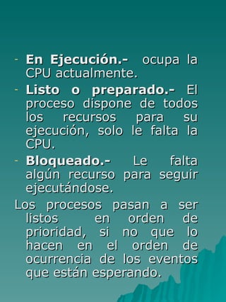 En Ejecución.-   ocupa la CPU actualmente. Listo o preparado.-  El proceso dispone de todos los recursos para su ejecución, solo le falta la CPU. Bloqueado.-  Le falta algún recurso para seguir ejecutándose. Los procesos pasan a ser listos  en orden de prioridad, si no que lo hacen en el orden de ocurrencia de los eventos que están esperando. 