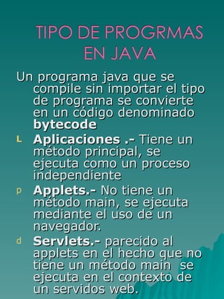 Un programa java que se compile sin importar el tipo de programa se convierte en un código denominado  bytecode Aplicaciones .-  Tiene un método principal, se ejecuta como un proceso independiente Applets.-  No tiene un método main, se ejecuta mediante el uso de un navegador. Servlets.-  parecido al applets en el hecho que no tiene un método main  se ejecuta en el contexto de un servidos web. 