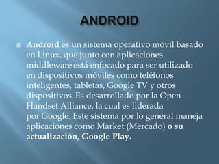    Android es un sistema operativo móvil basado
    en Linux, que junto con aplicaciones
    middleware está enfocado para ser utilizado
    en dispositivos móviles como teléfonos
    inteligentes, tabletas, Google TV y otros
    dispositivos. Es desarrollado por la Open
    Handset Alliance, la cual es liderada
    por Google. Este sistema por lo general maneja
    aplicaciones como Market (Mercado) o su
    actualización, Google Play.
 