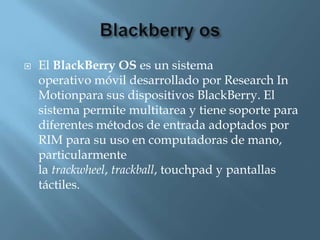    El BlackBerry OS es un sistema
    operativo móvil desarrollado por Research In
    Motionpara sus dispositivos BlackBerry. El
    sistema permite multitarea y tiene soporte para
    diferentes métodos de entrada adoptados por
    RIM para su uso en computadoras de mano,
    particularmente
    la trackwheel, trackball, touchpad y pantallas
    táctiles.
 