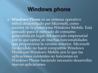    Windows Phone es un sistema operativo
    móvil desarrollado por Microsoft, como
    sucesor de la plataforma Windows Mobile. Está
    pensado para el mercado de consumo
    generalista en lugar del mercado empresarial
    por lo que carece de muchas funcionalidades
    que proporciona la versión anterior. Microsoft
    ha decidido no hacer compatible Windows
    Phone con Windows Mobile por lo que las
    aplicaciones existentes no funcionan en
    Windows Phone haciendo necesario desarrollar
    nuevas aplicaciones.
 