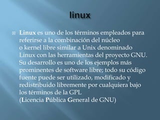    Linux es uno de los términos empleados para
    referirse a la combinación del núcleo
    o kernel libre similar a Unix denominado
    Linux con las herramientas del proyecto GNU.
    Su desarrollo es uno de los ejemplos más
    prominentes de software libre; todo su código
    fuente puede ser utilizado, modificado y
    redistribuido libremente por cualquiera bajo
    los términos de la GPL
    (Licencia Pública General de GNU)
 