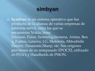    Symbian es un sistema operativo que fue
    producto de la alianza de varias empresas de
    telefonía móvil, entre las que se
    encuentran Nokia, Sony
    Ericsson, Psion, Samsung,Siemens, Arima, Ben
    q, Fujitsu, Lenovo, LG, Motorola, Mitsubishi
    Electric, Panasonic,Sharp, etc. Sus orígenes
    provienen de su antepasado EPOC32, utilizado
    en PDA's y Handhelds de PSION.
 