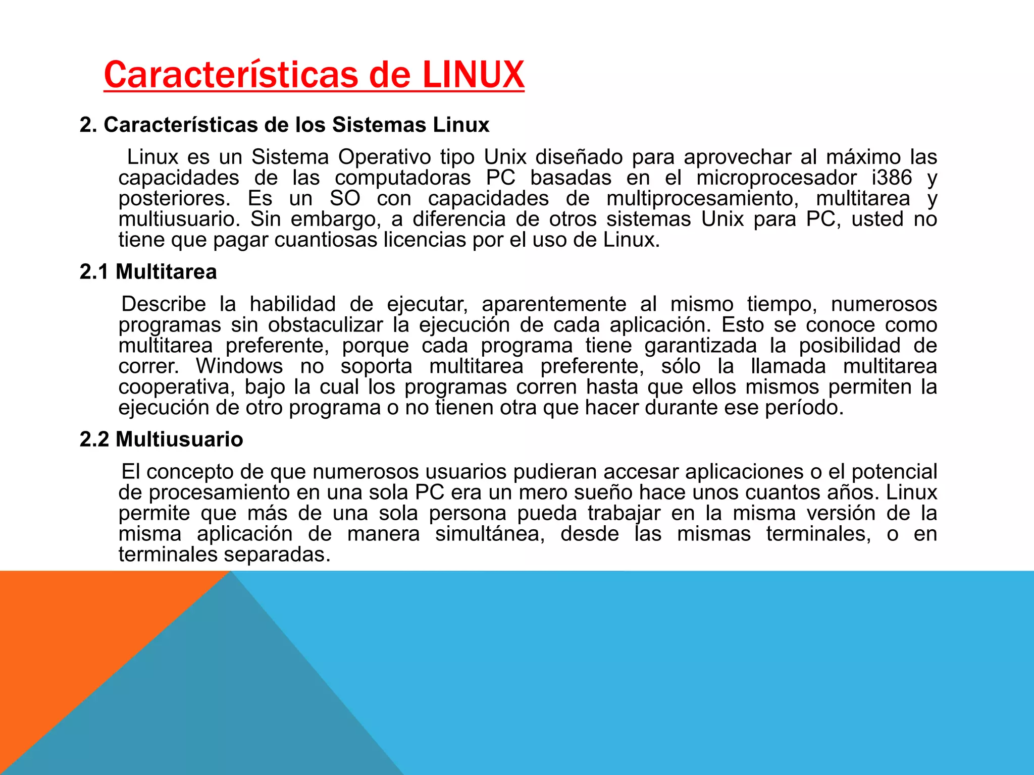 2. Características de los Sistemas Linux
Linux es un Sistema Operativo tipo Unix diseñado para aprovechar al máximo las
capacidades de las computadoras PC basadas en el microprocesador i386 y
posteriores. Es un SO con capacidades de multiprocesamiento, multitarea y
multiusuario. Sin embargo, a diferencia de otros sistemas Unix para PC, usted no
tiene que pagar cuantiosas licencias por el uso de Linux.
2.1 Multitarea
Describe la habilidad de ejecutar, aparentemente al mismo tiempo, numerosos
programas sin obstaculizar la ejecución de cada aplicación. Esto se conoce como
multitarea preferente, porque cada programa tiene garantizada la posibilidad de
correr. Windows no soporta multitarea preferente, sólo la llamada multitarea
cooperativa, bajo la cual los programas corren hasta que ellos mismos permiten la
ejecución de otro programa o no tienen otra que hacer durante ese período.
2.2 Multiusuario
El concepto de que numerosos usuarios pudieran accesar aplicaciones o el potencial
de procesamiento en una sola PC era un mero sueño hace unos cuantos años. Linux
permite que más de una sola persona pueda trabajar en la misma versión de la
misma aplicación de manera simultánea, desde las mismas terminales, o en
terminales separadas.
Características de LINUX
 