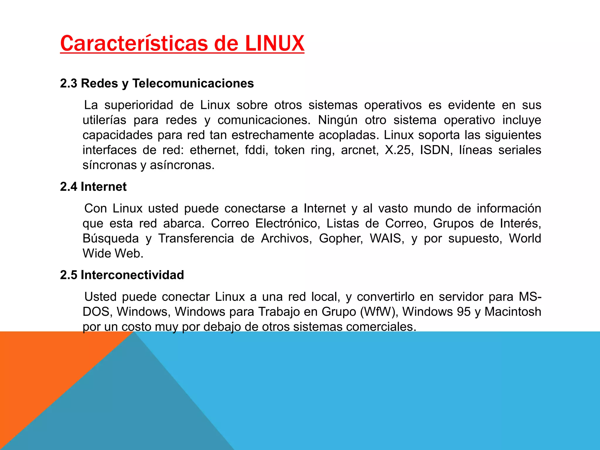 Características de LINUX
2.3 Redes y Telecomunicaciones
La superioridad de Linux sobre otros sistemas operativos es evidente en sus
utilerías para redes y comunicaciones. Ningún otro sistema operativo incluye
capacidades para red tan estrechamente acopladas. Linux soporta las siguientes
interfaces de red: ethernet, fddi, token ring, arcnet, X.25, ISDN, líneas seriales
síncronas y asíncronas.
2.4 Internet
Con Linux usted puede conectarse a Internet y al vasto mundo de información
que esta red abarca. Correo Electrónico, Listas de Correo, Grupos de Interés,
Búsqueda y Transferencia de Archivos, Gopher, WAIS, y por supuesto, World
Wide Web.
2.5 Interconectividad
Usted puede conectar Linux a una red local, y convertirlo en servidor para MS-
DOS, Windows, Windows para Trabajo en Grupo (WfW), Windows 95 y Macintosh
por un costo muy por debajo de otros sistemas comerciales.
 