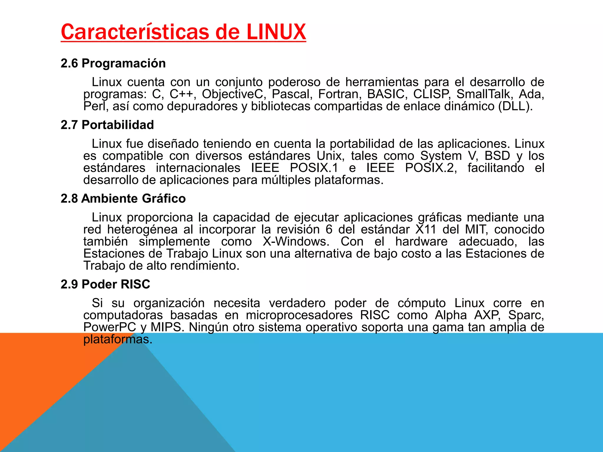 Características de LINUX
2.6 Programación
Linux cuenta con un conjunto poderoso de herramientas para el desarrollo de
programas: C, C++, ObjectiveC, Pascal, Fortran, BASIC, CLISP, SmallTalk, Ada,
Perl, así como depuradores y bibliotecas compartidas de enlace dinámico (DLL).
2.7 Portabilidad
Linux fue diseñado teniendo en cuenta la portabilidad de las aplicaciones. Linux
es compatible con diversos estándares Unix, tales como System V, BSD y los
estándares internacionales IEEE POSIX.1 e IEEE POSIX.2, facilitando el
desarrollo de aplicaciones para múltiples plataformas.
2.8 Ambiente Gráfico
Linux proporciona la capacidad de ejecutar aplicaciones gráficas mediante una
red heterogénea al incorporar la revisión 6 del estándar X11 del MIT, conocido
también simplemente como X-Windows. Con el hardware adecuado, las
Estaciones de Trabajo Linux son una alternativa de bajo costo a las Estaciones de
Trabajo de alto rendimiento.
2.9 Poder RISC
Si su organización necesita verdadero poder de cómputo Linux corre en
computadoras basadas en microprocesadores RISC como Alpha AXP, Sparc,
PowerPC y MIPS. Ningún otro sistema operativo soporta una gama tan amplia de
plataformas.
 
