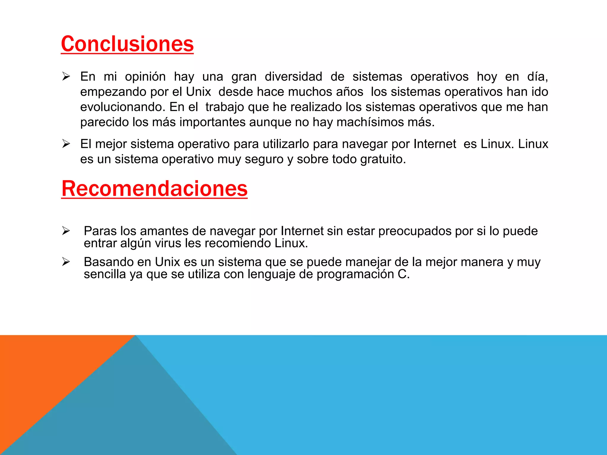 Conclusiones
 Paras los amantes de navegar por Internet sin estar preocupados por si lo puede
entrar algún virus les recomiendo Linux.
 Basando en Unix es un sistema que se puede manejar de la mejor manera y muy
sencilla ya que se utiliza con lenguaje de programación C.
Recomendaciones
 En mi opinión hay una gran diversidad de sistemas operativos hoy en día,
empezando por el Unix desde hace muchos años los sistemas operativos han ido
evolucionando. En el trabajo que he realizado los sistemas operativos que me han
parecido los más importantes aunque no hay machísimos más.
 El mejor sistema operativo para utilizarlo para navegar por Internet es Linux. Linux
es un sistema operativo muy seguro y sobre todo gratuito.
 