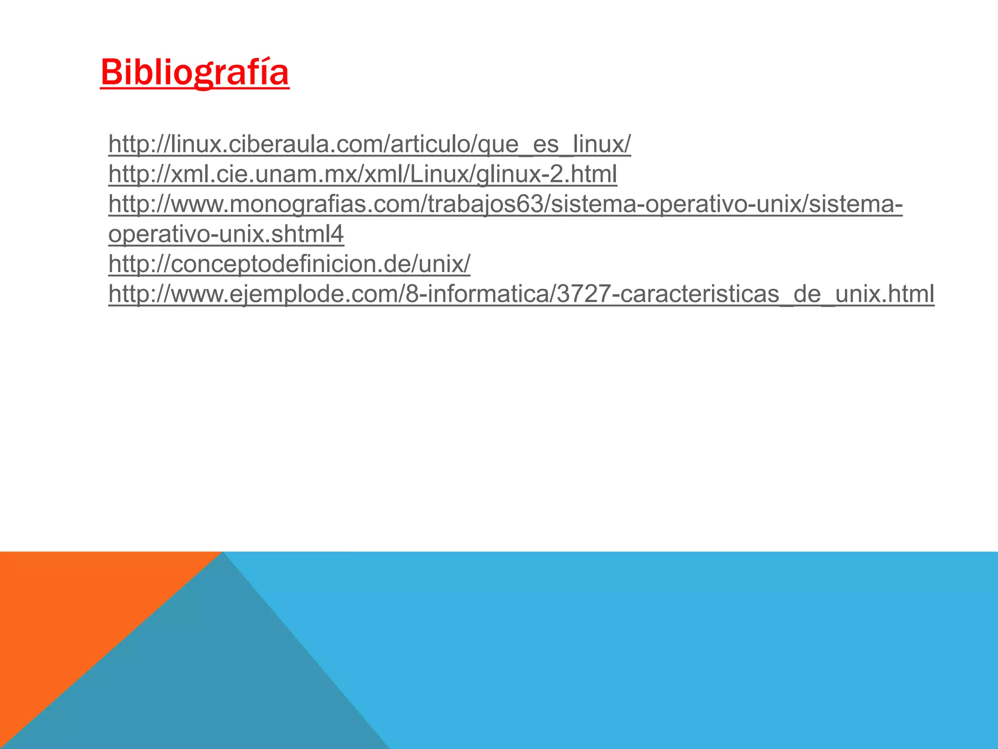 Bibliografía
http://linux.ciberaula.com/articulo/que_es_linux/
http://xml.cie.unam.mx/xml/Linux/glinux-2.html
http://www.monografias.com/trabajos63/sistema-operativo-unix/sistema-
operativo-unix.shtml4
http://conceptodefinicion.de/unix/
http://www.ejemplode.com/8-informatica/3727-caracteristicas_de_unix.html
 