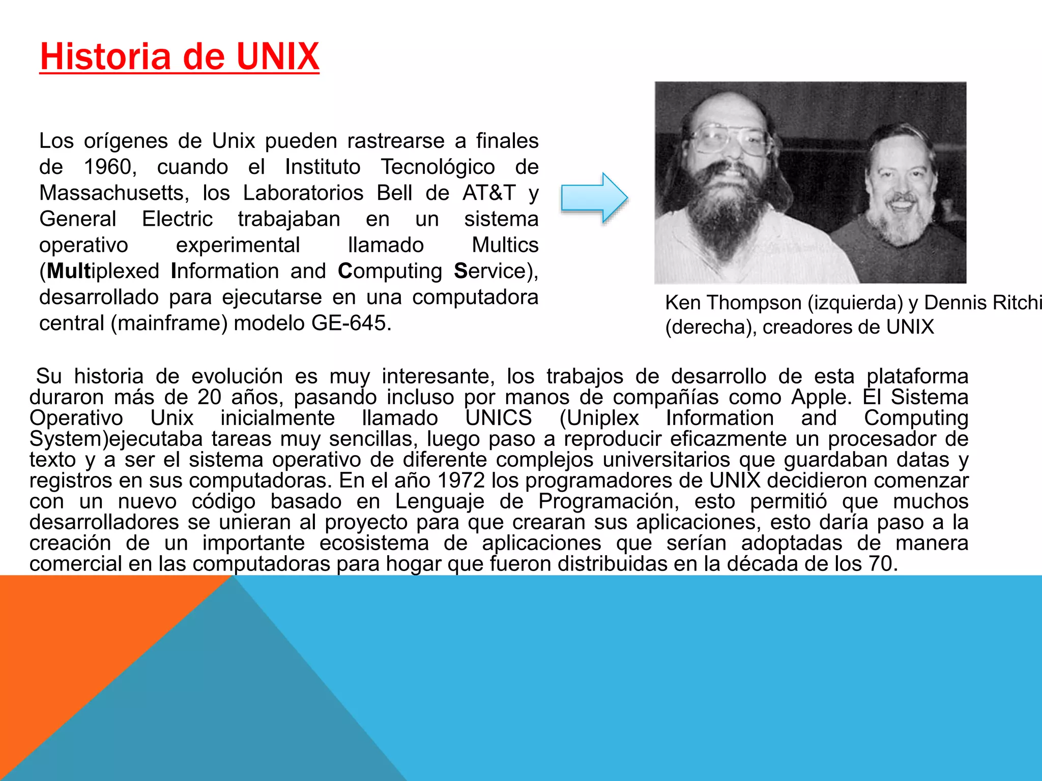 Historia de UNIX
Su historia de evolución es muy interesante, los trabajos de desarrollo de esta plataforma
duraron más de 20 años, pasando incluso por manos de compañías como Apple. El Sistema
Operativo Unix inicialmente llamado UNICS (Uniplex Information and Computing
System)ejecutaba tareas muy sencillas, luego paso a reproducir eficazmente un procesador de
texto y a ser el sistema operativo de diferente complejos universitarios que guardaban datas y
registros en sus computadoras. En el año 1972 los programadores de UNIX decidieron comenzar
con un nuevo código basado en Lenguaje de Programación, esto permitió que muchos
desarrolladores se unieran al proyecto para que crearan sus aplicaciones, esto daría paso a la
creación de un importante ecosistema de aplicaciones que serían adoptadas de manera
comercial en las computadoras para hogar que fueron distribuidas en la década de los 70.
Ken Thompson (izquierda) y Dennis Ritchi
(derecha), creadores de UNIX
Los orígenes de Unix pueden rastrearse a finales
de 1960, cuando el Instituto Tecnológico de
Massachusetts, los Laboratorios Bell de AT&T y
General Electric trabajaban en un sistema
operativo experimental llamado Multics
(Multiplexed Information and Computing Service),
desarrollado para ejecutarse en una computadora
central (mainframe) modelo GE-645.
 