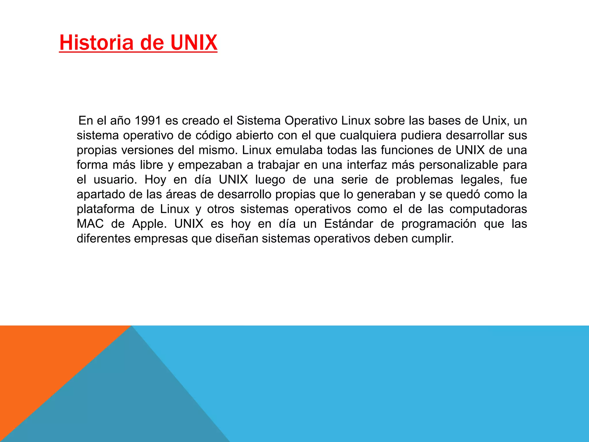 Historia de UNIX
En el año 1991 es creado el Sistema Operativo Linux sobre las bases de Unix, un
sistema operativo de código abierto con el que cualquiera pudiera desarrollar sus
propias versiones del mismo. Linux emulaba todas las funciones de UNIX de una
forma más libre y empezaban a trabajar en una interfaz más personalizable para
el usuario. Hoy en día UNIX luego de una serie de problemas legales, fue
apartado de las áreas de desarrollo propias que lo generaban y se quedó como la
plataforma de Linux y otros sistemas operativos como el de las computadoras
MAC de Apple. UNIX es hoy en día un Estándar de programación que las
diferentes empresas que diseñan sistemas operativos deben cumplir.
 