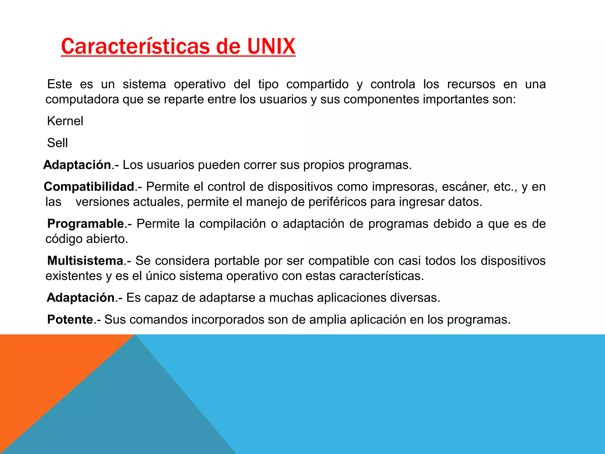 Características de UNIX
Este es un sistema operativo del tipo compartido y controla los recursos en una
computadora que se reparte entre los usuarios y sus componentes importantes son:
Kernel
Sell
Adaptación.- Los usuarios pueden correr sus propios programas.
Compatibilidad.- Permite el control de dispositivos como impresoras, escáner, etc., y en
las versiones actuales, permite el manejo de periféricos para ingresar datos.
Programable.- Permite la compilación o adaptación de programas debido a que es de
código abierto.
Multisistema.- Se considera portable por ser compatible con casi todos los dispositivos
existentes y es el único sistema operativo con estas características.
Adaptación.- Es capaz de adaptarse a muchas aplicaciones diversas.
Potente.- Sus comandos incorporados son de amplia aplicación en los programas.
 