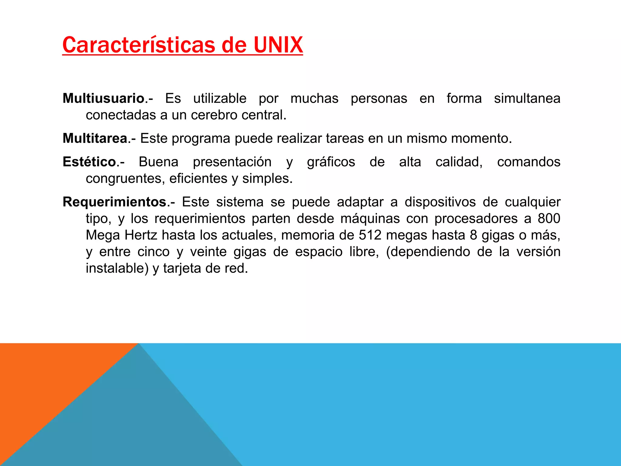 Características de UNIX
Multiusuario.- Es utilizable por muchas personas en forma simultanea
conectadas a un cerebro central.
Multitarea.- Este programa puede realizar tareas en un mismo momento.
Estético.- Buena presentación y gráficos de alta calidad, comandos
congruentes, eficientes y simples.
Requerimientos.- Este sistema se puede adaptar a dispositivos de cualquier
tipo, y los requerimientos parten desde máquinas con procesadores a 800
Mega Hertz hasta los actuales, memoria de 512 megas hasta 8 gigas o más,
y entre cinco y veinte gigas de espacio libre, (dependiendo de la versión
instalable) y tarjeta de red.
 