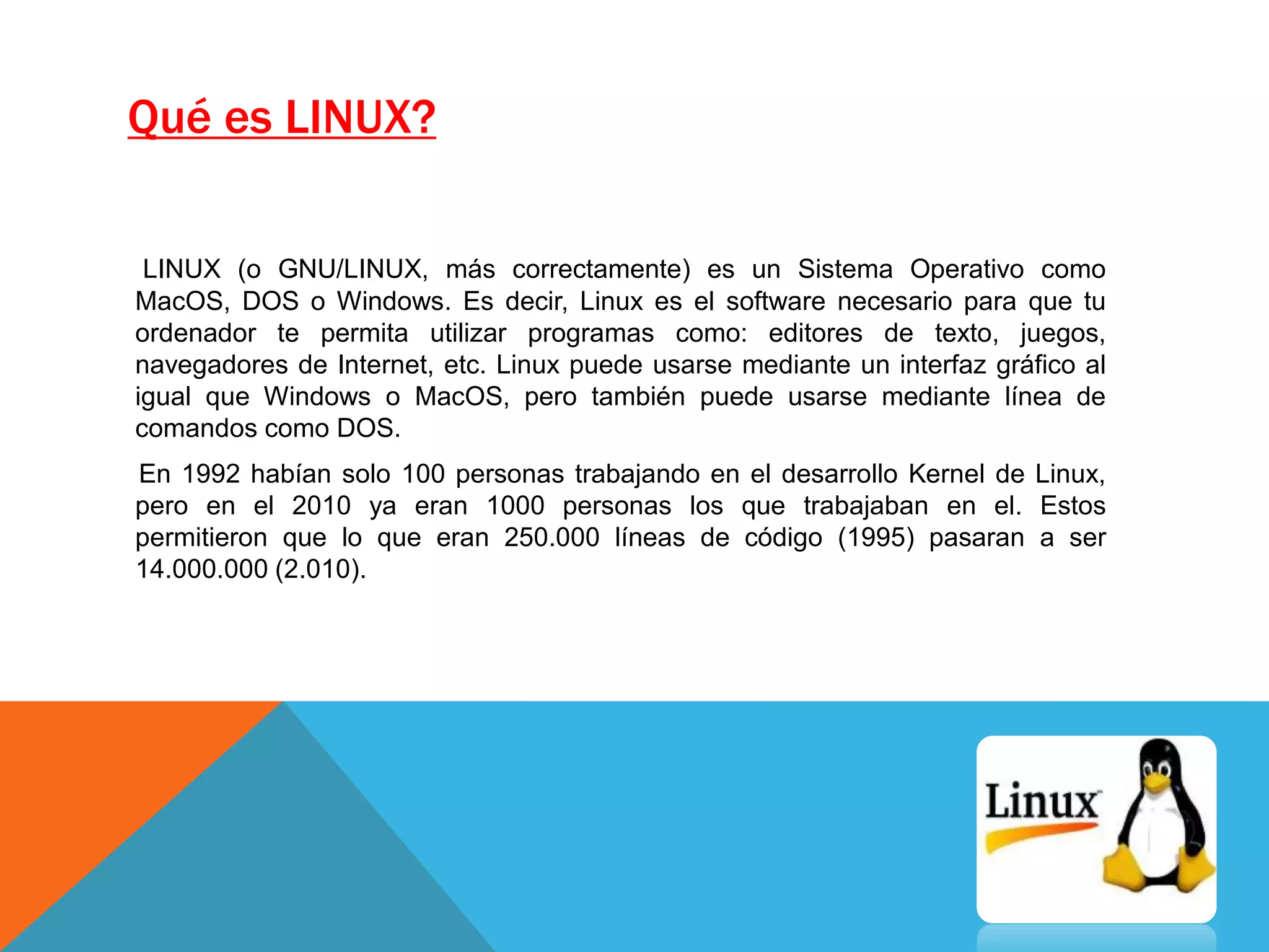 Qué es LINUX?
LINUX (o GNU/LINUX, más correctamente) es un Sistema Operativo como
MacOS, DOS o Windows. Es decir, Linux es el software necesario para que tu
ordenador te permita utilizar programas como: editores de texto, juegos,
navegadores de Internet, etc. Linux puede usarse mediante un interfaz gráfico al
igual que Windows o MacOS, pero también puede usarse mediante línea de
comandos como DOS.
En 1992 habían solo 100 personas trabajando en el desarrollo Kernel de Linux,
pero en el 2010 ya eran 1000 personas los que trabajaban en el. Estos
permitieron que lo que eran 250.000 líneas de código (1995) pasaran a ser
14.000.000 (2.010).
 