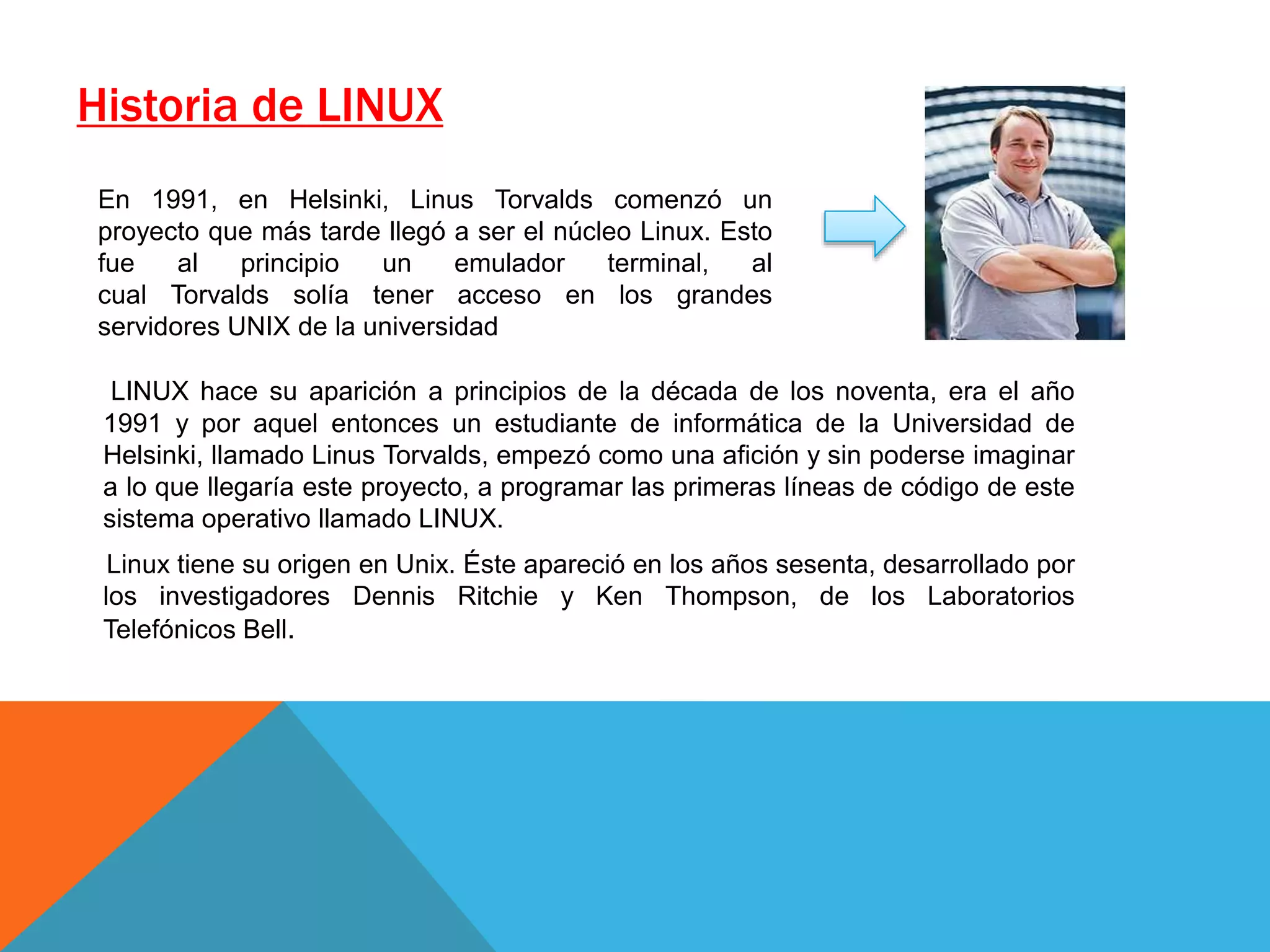 Historia de LINUX
LINUX hace su aparición a principios de la década de los noventa, era el año
1991 y por aquel entonces un estudiante de informática de la Universidad de
Helsinki, llamado Linus Torvalds, empezó como una afición y sin poderse imaginar
a lo que llegaría este proyecto, a programar las primeras líneas de código de este
sistema operativo llamado LINUX.
Linux tiene su origen en Unix. Éste apareció en los años sesenta, desarrollado por
los investigadores Dennis Ritchie y Ken Thompson, de los Laboratorios
Telefónicos Bell.
En 1991,​ en Helsinki, Linus Torvalds comenzó un
proyecto que más tarde llegó a ser el núcleo Linux. Esto
fue al principio un emulador terminal, al
cual Torvalds solía tener acceso en los grandes
servidores UNIX de la universidad
 