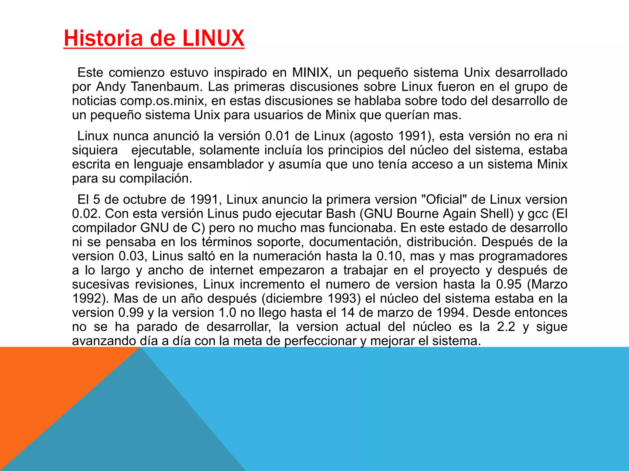 Historia de LINUX
Este comienzo estuvo inspirado en MINIX, un pequeño sistema Unix desarrollado
por Andy Tanenbaum. Las primeras discusiones sobre Linux fueron en el grupo de
noticias comp.os.minix, en estas discusiones se hablaba sobre todo del desarrollo de
un pequeño sistema Unix para usuarios de Minix que querían mas.
Linux nunca anunció la versión 0.01 de Linux (agosto 1991), esta versión no era ni
siquiera ejecutable, solamente incluía los principios del núcleo del sistema, estaba
escrita en lenguaje ensamblador y asumía que uno tenía acceso a un sistema Minix
para su compilación.
El 5 de octubre de 1991, Linux anuncio la primera version "Oficial" de Linux version
0.02. Con esta versión Linus pudo ejecutar Bash (GNU Bourne Again Shell) y gcc (El
compilador GNU de C) pero no mucho mas funcionaba. En este estado de desarrollo
ni se pensaba en los términos soporte, documentación, distribución. Después de la
version 0.03, Linus saltó en la numeración hasta la 0.10, mas y mas programadores
a lo largo y ancho de internet empezaron a trabajar en el proyecto y después de
sucesivas revisiones, Linux incremento el numero de version hasta la 0.95 (Marzo
1992). Mas de un año después (diciembre 1993) el núcleo del sistema estaba en la
version 0.99 y la version 1.0 no llego hasta el 14 de marzo de 1994. Desde entonces
no se ha parado de desarrollar, la version actual del núcleo es la 2.2 y sigue
avanzando día a día con la meta de perfeccionar y mejorar el sistema.
 